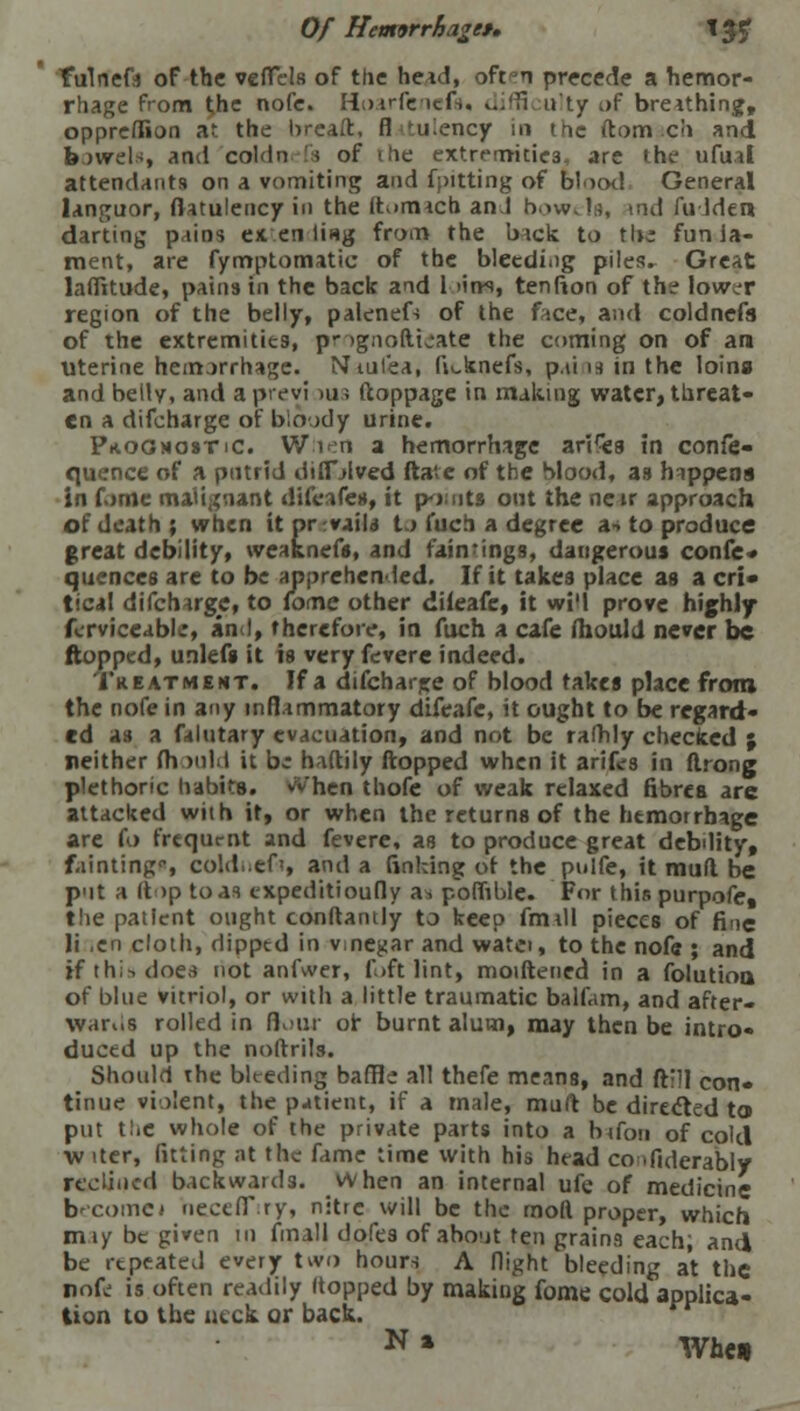 Of Hemorrhage*, \y$ fulneft of the vcfTels of ttic head, oft n precede a hemor- rhage from the nofe. Hoarfenefs, v..'H ulty i>f breathing, oppreflion at the breaft, fl tulencjr in the ftomach and b avrels, and coldn rfs of the extremities, are the ufual attendants on a vomiting and flitting of blood General languor, flatulency in the It much an I bowels, tnd fuJden darting pains extending from the hick to the fun la- ment, are fymptomatic of the bletdiiig piles. Great laffitude, pains in the back and 1 >in-s, tenfion of the low^r region of the belly, palenefs of the face, and coldnefs of the extremities, p* ignoftioate the coming on of am Uterine hemorrhage. Ntul'ea, fiiAnefs, p.ii is in the loina and belly, and a previ >us ftoppage in making water, threat- en a difcharge of bloody urine. Prognostic. When a hemorrhage arifes In confe- quence of a putrid difnived ftavc of the blood, as happens in fome malignant difeafes, it pouts out the near approach of death ; when it or rvails to fuch a degree as to produce great debility, weaknefs, and failings, dangerous confe* quences are to be apprehended. If it takes place as a cri- tical difcharge, to fome other difeafe, it wi'l prove highly fcrviceabli, and, therefore, in fuch a cafe ihoulJ never be flopped, unlefs it is very fevere indeed. Treatment. If a difcharjre of blood takes place from the nofe in any inflammatory difeafe, it ought to be regard- ed as a falutary evacuation, and not be rafhly checked j neither fh >uld it b; haftily flopped when it arifes in flrong plethoric habits. vVhen thofe of weak relaxed fibres arc attacked with it, or when the returns of the hemorrhage are (o frequmt and fevere, as to produce great debility, fainting, cold.:ef', and a finking of the pulfe, it mud be P'lt a (t>p to as cxpeditioufly as poflible. For thispurpofe, the patient ought conftantly to keep fmill pieces of fine li ,en cloth, dipped in vmegar and watei, to the nofe ; and If this does not anfwer, foft lint, moiftened in a folutioa of blue vitriol, or with a little traumatic balfam, and after* Wards rolled in flour or burnt alum, may then be intro- duced up the noftrils. Shotdd the bleeding baffle all thefe means, and ft'il con- tinue violent, the p-ttient, if a male, muft be directed to put the whole of the private parts into a btfon of cold w iter, fitting at the fame time with his head co dlderably reclined backwards. When an internal ufe of medicine becomes hecefTiry, nitre will be the rnoft proper, which miy be given in fmall dofes of about ten grains each; and be repeated every two hours A flight bleeding at the nofe is often readily (topped by making fome cold applica- tion to the neck or back.