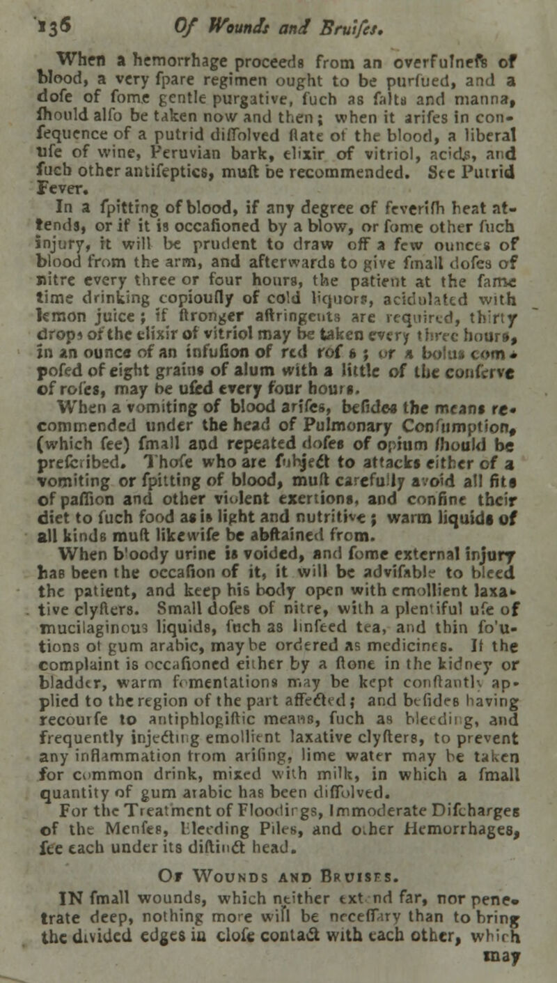 13& Of Wounds and Bruifes. When a hemorrhage proceeds from an overfufneft of blood, a very fpare regimen ought to be purfued, and a dofe of fome gentle purgative, fuch as frits and manna, fhould alfo be taken now and then ; when it arifes in con- fequence of a putrid dilTolved flate ot the blood, a libera! life of wine, Peruvian bark, elixir of vitriol, acidjs, and fucb other antifeptics, mutt be recommended. Sec Putrid Fever. In a fpitting of blood, if any degree of feverifh heat at- tends, or if it is occafioned by a blow, or fome other fuch injury, it will be prudent to draw off a few ounces of blood from the arm, and afterwards to give fmall dofes of nitre every three or four hours, the patient at the fame time drinking copioufly of cold liquors, acidulated with lemon juice; if ftronger aftringeuts are required, thirty drop* of the elixir of vitriol may be taken every three hours, in an ounce of an infufion of red rof ft ; of a bolus com* pofed of eight grain* of alum with a little of the coitfrrve of roles, may be ufed every four hours. When a vomiting of blood arifes, befides the means re« commended under the head of Pulmonary Conftimption, (which fee) fmall and repeated dofes of opium mould be prefcribed. Thofe who are fihject to attacks cither of a vomiting or fpitting of blood, muft carefully avoid all fita of pafiion and other violent exertions, and confine their diet to fuch food a« is light and nutritive ; warm liquids of all kinds muft likewife be abftained from. When b'oody urine is voided, and fome external injury has been the occafion of it, it will be advifable to bleed the patient, and keep his body open with emollient laxa» tive clyfters. Small dofes of nitre, with a plentiful ufe of mucilaginous liquids, fnch as linfeed tea, and thin fo'u- tions ot gum arahic, maybe ordered as medicines. If the complaint is occafioned either by a flone in the kidney or bladder, warm ft mentations may be kept con ft an tK ap- plied to the region of the part affected; and befides having recourfe to antiphlogiftic means, fuch as bleeding, and frequently injecting emollient laxative clyfters, to prevent any inflammation trom ariling, lime water may be taken for common drink, mixed with milk, in which a fmall quantity of gum arabic has been diflolved. For the Treatment of Floodirgs, Immoderate Difcharges of the Menfes, bleeding Piles, and o.her Hemorrhages, fee each under its diftinct head. Of Wounds and Bruises. IN fmall wounds, which neither txt nd far, nor pene- trate deep, nothing more wiTl be ncceffary than to bring the divided edges in clofc contact with each other, which may
