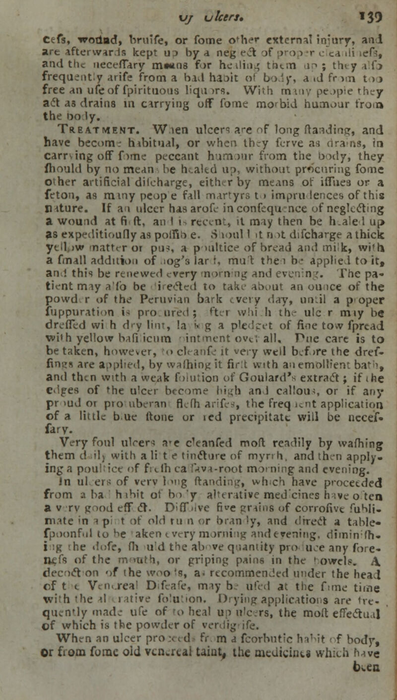 Cefs, wodiad, bruife, or fome oMier external injury, and are afterwards kept u j by a neg eel of pro 1 r ,■ ca ili left, and the uecefTary m»*n8 for healing trat.n up ; they alfo frequently arife from a bad haoit of body, a id frun too free an ufeof fpirituous liquirs. With many people they acd as drains in carrying uff fome morbid humour from the 00 ly. Treatment. Waen ulcers are of long ftandinpr, and have become hibitual, or when they ferve as nrams, in earring off fome peccant humour from the body, they fhould by no mean be healed up, without procuring fome other artificial dilcharge, either by means or iffues or a feton, as mmy peop e fall martyrs t > imprudences of this nature. If an ulcer has arofe inconfequ nee of neglecting a wound at fi ft, an I 1 recent, it may then be h.ale 1 up as expeditioufly as polfib e. S toill 1 it n >t difcharge a thick ytd jw 'natter or pus, a poultice of bread and milk, wi'h a fmall addition of log's lar t, mu't the 1 be applied to it, and this be renewed every morn ng and evening. The pa- tient may a'fo be lireftcd to take about an ounce of the powd.r of the Peruvian bark every day, until a proper fuppuration is procured; ftet whi.h the ulc r miy be drefTed wi h dry lint, la '> g a pledget of fine tow fpread with yellow bafi icnm 1 intment ovtt all. Pue care is to be taken, however, to cl< anfe it very well before the dref- fings are applied, by walhingit firlt with an emollient bath, and then with a weak folutioo of Goulard's extract!; if the edges of the ulcer become high an I callous, or if any pr >ud or pro ubcran flefh arifes, the freq lent application of a little hue ftone or ied precipitate will be nccef- fary. Very foul ulcers a*e e'eanfed moft readily by wafhing them d ilj with a li t e tincture of myrrh, and then apply- ing a poultice of ficlh ca fava-root morning and evening. In ulcers of verv l>iig Handing, which have proceeded from a ba habit of bo 'y alterative med'eincs have o ten a v rv pood eff ct. Diff live five grains of corrofivt fuhli- mate in a pi t of old ru n or bran ly, and direct a table* fpoonful to be aken every morning and evening, diminfh- ing he dofe, fh uld the above quantity produce any fore- nefs of the m ruth, or griping pains in the I owels. \ decoct'on of the wools, a. recommended under the head cf t t Vcnureal Difeafe, may be ufed at the fame time with the al rative fo'ution. Drying applications are fre- quently made ufe of to heal up ulcers, the moft effectual of which is the powder of verdigrife. When an ulcer pro;eed* fr. m a fcorbutic habit ■ f body, Or from fome old venerea] taint, the medicines which have bv.cn
