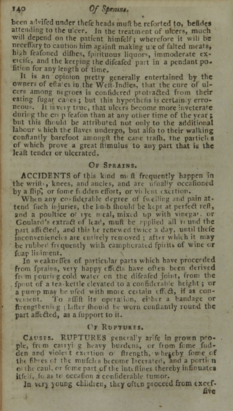 J40 Of Spraint. been aKifed under thefe heads muft be rcforted to, befide* attending to the ulcer, in the treatment of ulcers, much will depend on the patient himfelf; wherefore it will be necefiary to caution him againft making u.c of falted meats, hi^h feafoned dimes, fpirituous liquors immoderate eX- eieifc, and the keeping the difeafed part in a pendantpo- fition for any length of time. It is an opinion pretty generally entertained by the owners of efta'es in the Welt-Indies, that the cure of ul- cers among negroes is confidtred protracted from their eating fugar ca-es; but this hypothecs is certain,y erro- neous. It isvuy true, that ulcers become more inveterate durii g the en p feafon than at any other time of the year ; but this fhould be attributed not only to the additional labour v hich the flaves undergo, but alfo to their walking conftantly barefoot amongft the care trafh, the partich 8 of which prove a great ftimulus to any part that is the It alt tendei or ulcerated. Of Sprains. ACCIDENTS of this kind m- ft frequently happen in the wriru, knees, ami ancles, and are ufually occafroned by a flipi or fome ft dden effort, or vi< lent exertion. When any co>fukralle degree of fuelling <md pain at- tend fuch ii juries, the limb ftiould be ktpl at perfect reft, and a poultice ot iyt n eal, mixed rip with vinega*. or Goulard's extract of leae', muft be ppplied all r< und the part affected, and thi:- he renewed twice a day, until thefe jnconvenitpcus arc eniiiely removed ; aftrr wliieh it may be rubbed frequently wiih camphorated fpiiiU of wine or fuap liniment. In weakmffes of p.irticiilar parts which have proceeded from fprains, very happy e tie efts- have often been derived fr< m pouring cold water on the difeafed joint, from the fpout of a tea-kettle elevated to a considerable height ; or a pump may he ufed withmoie ceitain efflct, if as con- venient. To ?ffift its operation, ei'lcr a bandage or ftrengthenii g \ Lifter (houid be worn conftantly round the part affected, as a fupport to it. Cf Ruptures. Cavses. RUPTURES peneral'y arife in grown peo- ple, frem cariyi g heavy burdtns, or from feme fud- den and violei t exertion o ftrcngth, u hereby fome of the fb-efc of the miifchs become lacerated, and a portii n oiihe caul, or fome part, of the inte flints thereby infinuatca itft f, l< as- te occnfion a conliderable tumor. Jn verj young children, they ofttn proceed from txeef- five