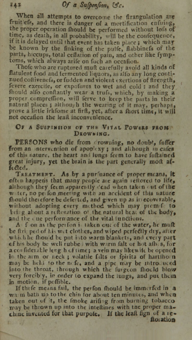 J 4* Of a Sufpcnfton, lie. When all attempts to overco r,e the firangulation are fruit efp, and there is danger of a mortification cnfuing, the proper operation fhould be performed without lofs of time, as death, in all probability, will be the confequence, if it is delayed until that event has taken pure; which may be known by the finking of the pulfe, fiabbinefs of the; parts, hiccups, total ceflation of pain, and other like fymp- toms, which always arife on fucp an occafion. Thofe who are ruptured muft carefully avoid all kinds of flatulent food and fermented liquors, as alio any long conti- nued coftivencfr, or fudden and violent txertions of ftrength, fevere exercile, or expetmes to wet and cold : and they fhould alfo conftantly wear a trufft, which, by making a proper compreffion, will ferve to keep the paits in their natural places ; although the wearing of it may, perhaps, prove a little irkfome at firft, yet, after a fhort timt, it will not occafion the leail inconvenience. Or a SusrzNSiON of thk Vital Powir* riON Dkowhing. PERSONS who die from rowning, no dotnV, fufTcr from an ntcrvinuon of apoo'< xy ; and although in cafe* of thi'. nature, the heart and lungs fetm to have fuftained great injury, yet the brain is the part generally molt af- fected. T«eatment. As by apurruanceof proper means, it oftiu happens that many people aic again icltortti to life, all hough they fetm apparei tly 'cad when tak< n • utofihe w ttr, nope fon meeting witn an accident of this nature fhould theufore be dtfe'tid, and given up as inecovtrable, without adopting every m thud which may prrmf to brii g al out a rt Iteration o* the natural hta; ol the body, and the i ue performance of the vital I unctions. A f on as the peifon i taken oui of the water, he muft be ftri ped of l.i- w<.t clothes, and wiped perfectly dry, atier v-t.ii h he flion d be put i .to warm b!ank< t*, and tvei y part cf his body be well rubbe I with wtrm fait or hot alb s, for ac< i fideir.lle lerg hot time; a vein may likewik be opened if thoaim or neck ; volatile f-ilts or fpirita of hartlho 11 ma) be held !othe n« fir, and a pipe may be mtro u*.nti into the throat, ihrough which the luigcon fhoeld blow very forcib y, in order to expand the lungs, and pui thein in motion, ifpcffible. If the fc me.tns fail, the perfon fhould be imrrurfld in a wa rn batn up totht chin tor about ten minuitb, and when taken out of t, tic fmoke arifi g from burning tobacco may be thrown up into the inteftincs with tne proper ma. thine invented for that purpoic. It the kail fign of a ie- ftoiatioa