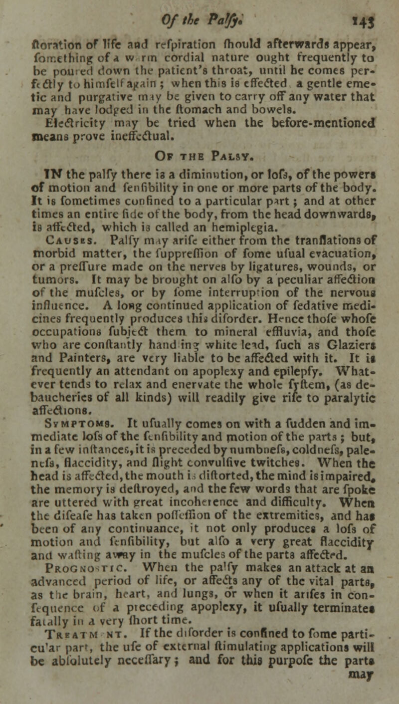 Of the Paffy, 14J ftoration of life and refpiration fhould afterwards appear, fomething of a w rm cordial nature ought frequently to be pouted down the patient's throat, until be comes per- fectly to himfelfa|tain; when this is effected a gentle eme- tic and purgative may be given to carry off any water that may have lodged in the ftomach and bowels. Electricity may be tried when the before-mentioned means prove ineffectual. Of the Palsy. IN the palfy there is a diminution, or loft, of the powers of motion and fenfibility in one or more parts of the body. It is fometimes confined to a particular p*rt; and at other times an entire fide ofthe body, from the head downwards, is affected, which i3 called an hemiplegia. Causes. Palfy may arife either from the tranflationsof morbid matter, the fupprefiion of fome ufual evacuation, or a preffure made on the nerves by ligatures, wounds, or tumors. It may be brought on aifo by a peculiar affection of the mufcles, or by lbme interruption of the nervous influence. A long continued application of fedative medi- cines frequently produces this diforder. H<-ncethofe whofe occupations fubitct them to mineral effluvia, and thofe who are constantly handing white letd, fuch as Glaziers and Painters, are very liable to be affected with it. It it frequently an attendant on apoplexy and epilepfy. What- ever tends to relax and enervate the whole frftem, (as de- baucheries of all kinds) will readily give rife to paralytic affections. Symptoms. It ufually comes on with a fudden and im- mediate lofsof the fenfibility and motion ofthe parts ; but, in a few in(tances,it is preceded by numbnefs,coldnefs,pale- nefs, flaccidity, and flight convulfive twitches. When the head is affected, the mouth i; diftorted, the mind is impaired* the memory is destroyed, and the few words that are fpoke are uttered with great incoherence and difficulty. When the difeafe has taken poflcfiion of the extremities, and hat been of any continuance, it not only produces a lofs of motion and fenfibility, but alfo a very great flaccidity and wafting avwy in the mufcles ofthe parts affected. Prognostic. When the palfy makes an attack at an advanced period of life, or affects any of the vital parts, as the brain, heart, and lungs, or when it arifes in con- ftquence of a preceding apoplexy, it ufually terminate* fatally in a very ihort time. Trbatm nt. If the diforder is confined to fome parti- cu'ar part, the ufe of external ftimulating applications will be absolutely neceflaryj and for this purpofc the parts may