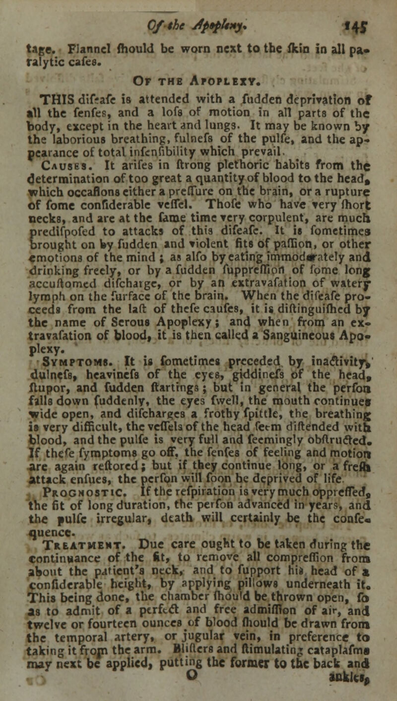 Of the Jfapltxy. 14c tage. Flannel mould be worn next to the fidn in all pa* ralytic cafes. Of thb Apoplexy. THIS difrafe is attended with a fudden deprivation of all the fenfes, and a lofs of motion in all parts of the body, except in the heart and lungs. It may be known by the laborious breathing, fulnefs of the pulfe, and the ap- pearance of total infcnfibility which prevail. Causes. It arifes in ftrong plethoric habits from the determination of too great a quantity of blood to the head, which occaflons cither a prefiTure on the brain, or a rupture of fome confiderable veffcl. Thofe who have very fhort necks, and are at the fame time very corpulent, are much predifpofed to attacks of this difeafc. It is fometimes brought on by fudden and violent fits of paffion, or other emotions of the mind ; as alfo by eating immoderately and drinking freely, or by a fudden fuppreffion of fome long accuftomed difchatge, or by an extravafation of watery lymph on the furfacc of the brain. When the difeafe pro- ceeds from the laft of thefe caufes, it is diftinguifhed by the name of Serous Apoplexy; and when from an ex- travafation of blood, it is then called a Sanguineous Apo- plexy. Symptoms. It is fometimes preceded by inaflivityy dulnefs, heavinefs of the eyes, giddtnefs of the head, ftupor, and fudden flattings; but in general the perfon falls down fuddenly, the eyes fwell, the mouth continue* wide open, and discharges a frothy fpittie, the breathing is very difficult, the veffels of the head fetm diftended with blood, and the pulfe is very full and feemingly obftrucled. If thefe fymptoms go off, the fenfes of feeling and motion 5re again reftored; but if they continue long, or a frefli ttack enfues, the perfon will foon be deprived of life. Prognostic. If the refpiration is very much opprefTed, the fit of long duration, the perfon advanced in years, and the pulfe irregular, death will certainly be the confe« quence. Treatment. Due care ought to be taken during the continuance of the lit, to remove all compreflion from about the patient's neck, and to fupport his head of a confiderable height, by applying pillows underneath it. This being done, the chamber fhoutd be thrown open, fo as to admit of a perfcel and free admifflon of air, and] twelve or fourteen ounces of blood fhould be drawn from the temporal artery, or jugular vein, in preference to taking it from the arm. Blifters and ftimulatin» cataplafms may next be applied, putting the former to the back and O anaics,
