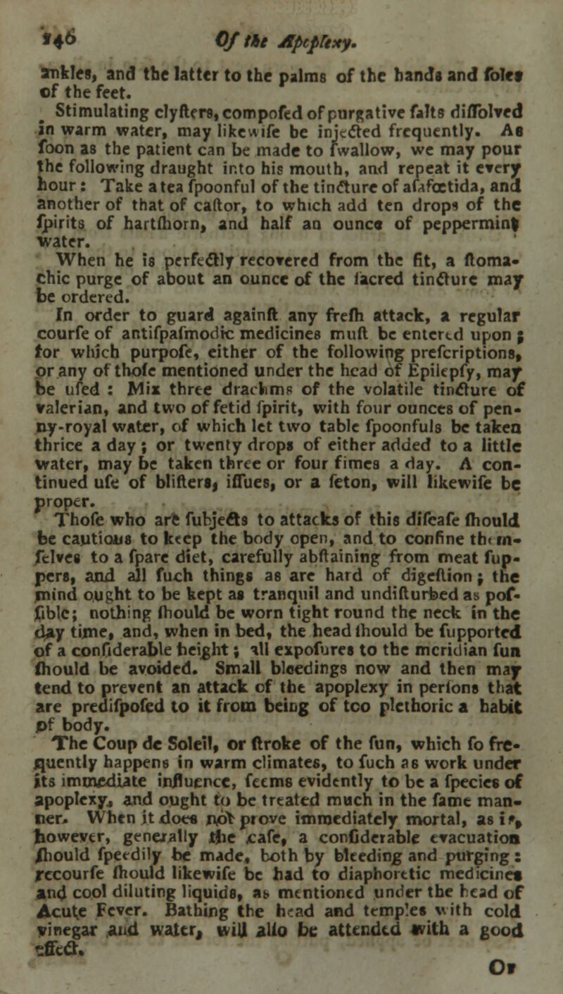 *4& Of tie AptpUxy. ankles, and the latter to the palms of the hands and folet of the feet. Stimulating clyfters, compofed of purgative falts diflblved in warm water, may like wife be injected frequently. As foon as the patient can be made to fwallow, we may pour the following draught into his mouth, and repeat it every hour: Take a tea fpoonful of the tincture of afafcetida, and another of that of caftor, to which add ten drops of the fpirits of hartfhorn, and half an ounca of peppermint water. When he is perfectly recovered from the fit, a ftoma- chic purge of about an ounce of the (acred tincture may be ordered. In order to guard againft any frefh attack, a regular courfe of antifpafmodic medicines muft be entertd upon ; for which purpofe, either of the following prefcriptions, or any of thoie mentioned under the head of Epilepfy, may be ufed : Mix three drachms of the volatile tincture of valerian, and two of fetid fpirit, with four ounces of pen- ny-royal water, of which let two table fpoonfuls be taken thrice a day ; or twenty drops of either added to a little water, may be taken three or four f imes a day. A con- tinued ufe of bliftersj iflues, or a feton, will likewife be proper. Thofe who arc fubjeet9 to attacks of this difeafe fhould be cautious to keep the body open, and to confine th( m- felves to a fpare diet, carefully abftaining from meat flip- pers, and all fuch things as are hard of digeflion j the mind ought to be kept as tranquil and undifturfced as pof- fiblc; nothing fhould be worn tight round the neck in the day time, and, when in bed, the headlhould be fupported of a confiderable height; ill expofures to the meridian fun fhould be avoided. Small bleedings now and then may tend to prevent an attack of the apoplexy in perlons that are predifpofed to it from being of too plethoric a habit pf body. The Coup dc Soleil, or ftroke of the fun, which fo fre- quently happens in warm climates, to fuch a6 work under its immediate influence, feems evidently to be a fpecies of apoplexy, and ought to be treated much in the fame man- ner. When it does no* prove immediately mortal, asi% however, generally ijie cafe, a confiderable evacuation /hould fpeedily be made, both by bleeding and purging : recourfe fhould likewife be had to diaphoretic medicines) and cool diluting liquids, at. mentioned under the head of Acute Fever. Bathing the h'ad and temples with cold vinegar and water, wiU alio be attended svith a good effect. Or