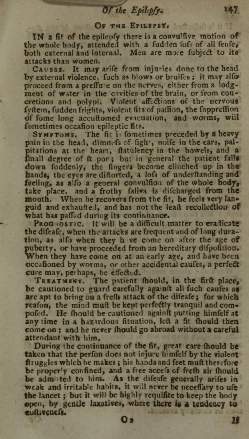 Or the Epllpfj. H7 Of the Epilepsy*. TN a fit of the epllepfy there is a convif five motion of the whole body, attended with a fud ten lof% of all fenfe* both external and internal. Men are mxe fubject to it* attacks than women. Causes. It may arife from injunes done to the head by external violence, fuch as blows or bruifes : it may alfo» proceed from a prefTu e on the nerves, either from a lodg- ment of water in the civities of the brain, or from con- cretions and polypi. Violent affections of the nervous fyftem, fudden frights, violent fits of palfion, the fnppreffion of fome long accuftomed evacuation, and worms, will fometimes occafion epileptic fits. Symptoms. The fir i fometimes preceded by a heavy pain in the head, dimnefs of ugh1, noife in the cars, pal- pitations at the heart, flatulency in the bowels, and a fmall degree of ft por ; but in general the patient fall* down fnddenly, the finger* become clinched up in the bands, the eyes are diftorted, a Jofs of underltanding and feeling, as aifo a general convulfion of the whole bodyt take place, and a frothy faliva 13 difcharged from the mouth. When he recovers from the fit, he feels very lan- guid and cxhaulted, and has not the Icaft recollection of what has pafT,d during its continuance. Prog »ostic. It will be a difficult matter to eradicate the difeafe', when the attacks are frequent and of long dura- tion, as alfo when they h ve come on after the age of puberty, or have proceeded from an hereditary difpofition. When they have come on at an early age, and have been occaGoned by worms, or other accidental caufes, a perfect cure may, pet haps, be effecttd. Treatment. The patient mould, in the firft place, be cautioned to guard carefully agamft all fuch caufes as are apt to bring on a frefh attack of the difeafe; for which rcafon, the mind muft be kept perfectly tranquil and com* pofWi. He fhould be cautioned again ft putting himfelfat any time in a hazardous fituation, left a fit fhould then come on ; and he never fhould go abroad without a careful attendant with him. During the continuance of the fit, great care fhould be taken that the perfon does not injure himfelf by the violent ftrug^lts which he makes; his hands and feet muft therefore be proper'y confined, and a free accefs of frefh air fhould be adm-ted to him. As the difeafe generally arifes in weak and irritable habits, it will never be neceffary to ufe the lancet ; but it will be highly requifite to keep the body open, by gentle laxatives, where there is a tendency to ColllVCQCfl.