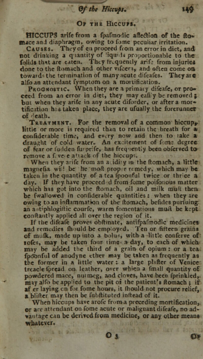 Of the Hiccups. 14$ Op the Hiccups. HICCUPS arife from a fpafmodic affection of the fto» mace an J diaphragm, owing to fome peculiar irritation. Causes. They of eu proceed from an error in diet, and rot drinking a quantity of 'iqu< U proportionable to the folids thit are eaten. They frequently arif: from injurie* done to the ftomach and other vifeera, and often come on toward^ the termination of many acute difeafes. They are alfo an attendant fymptom on a mortification. Prognostic. When they are a primary difeafe, or pro- ceed from an error in diet, they may eafi'y be removed ; but when they arife in any acute diforder, or after a mor* tification hstaken place, they are ufually the forerunner of ''eath. Treatment. For the removal of a common hiccupr little or more is required than to retain the breath for a confiderable time, and ev,.ry now and then to take a draught of cold water. An ex-itement of f<im: degree of fear or l'u<iden futprife, has freq-iently been obi'erved to remove a f ve-e a'tack of the hiccupi. When they arife from an a.idity in the ftomach, a little maguefia wi! be he mod prop r r< medy, which may be taken in the quantity of a tea fpoonful twice or thrice a day. If they, have proceed d from fome poifonous matter which has got into the ftomach, oil and milk mu'i then be fwallowed in confiderable quantities: when they are owing to an inflammation of th<j ftomach, befides purfuing an ait'phlogiltic courfe, warm fomentations mail be kept constantly applied all over the region of it. If the difeafe proves obftmate, antifpafmodic medicines and remedies fh >ukl be employed. Ten or fifteen grains of mufk,, made up into a bolu*, with a little conferve of lofes, may be taken four time- a day, to each of which may be added the third of a grain of opium : or a tea fpdonful of anodyne tther may be taken a9 frequently as the former in a little water : a large platter of Venice treacle fpread on leather, over whic:> a fmall quantity of powdered mace, nutmeg, and cloves, have been fprinkled,. may alfo be app'ied to the pit 01 the patient's ftomach ; if af er laying en for fome hours, it Ihould not procure relief, a blifter may then be fubftituted inltead of it. When hiccups have arofe from a preceding mortification, or are attendant on fome acute or malignant difeafe, no ad- vantage can be derived from medicine, or any other means whatever. O % Of