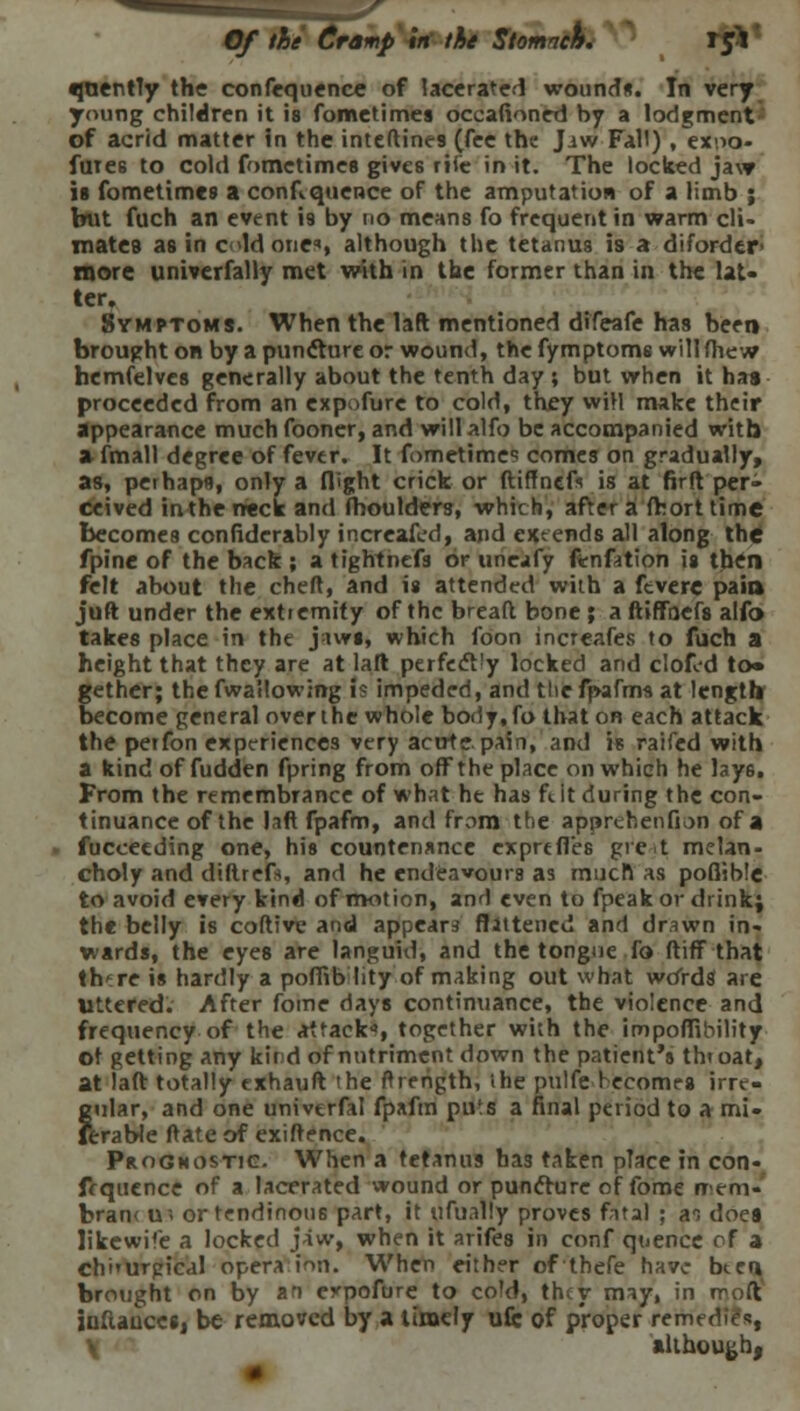 Of the Cramp in the Stomnck. ifl •juenfly the confequence of lacerated wound*. In very young children it is fometimes occasioned by a lodgment - of acrid matter in the inteftines (fee the Jiw Fall) , exuo- fure6 to cold fometimes give6 rti'c in it. The locked jaw is fometimes a confluence of the amputation of a limb ; but fuch an event \% by no means fo frequent in warm cli- mates as in eld one*, although the tetanus is a difordtr> more univerfally met with in the former than in the lat- ter. Symptoms. When the laft mentioned difeafe has been brought on by a puntture or wound, the fymptoms will {hew hemfelves generally about the tenth day ; but when it has proceeded from an expofure to cold, they will make their appearance much fooner, and will alfo be accompanied with a fmall degree of fever. It fometime* comes on gradually, as, perhaps, only a flight crick or ftiffnefs is at firft per- ceived in the rreck and (boulders, which, after a fhorttime becomes confidcrably increafed, and extends all along the fpine of the back ; a tightnefs or uneafy ftnfation is tbtfn felt about the chert, and is attended with a ftverc pain juft under the extremity of the breaft bone ; a ftiffoefs alfo takes place in the jaws, which foon increafes to fuch a height that they are at laft perfect!y locked and clofed to* gether; the fwallowing i? impeded, and the fpafms at length become general over the whole body.fo that on each attack the petfon experiences very acute pain, and is raifed with a kind of fudden fpring from off the place on which he lay6. From the remembrance of what he has ft. it during the con- tinuance of the laft fpafm, and from the apprehenfion of a fuceeeding one, his countenance cxprtfies giet melan- choly and diftrefs, and he endeavours as much as poflible to avoid every kind of motion, and even to fpeak or drink; the belly is coftive and appears flattened and drawn in- wards, the eyes are languid, and the tongue To ftiff that th're is hardly a poffib lity of making out what wdrds are Uttered. After fome days continuance, the violence and frequency of the attack*, together with the impoffibility ot getting any kird of nutriment down the patient's throat, at laft totally exhauft the ftrerigth, ihe pulfe becomes irre- gular, and one univerfal fpafm puts a final period to a mi- serable rtate of exiftence. Prognostic. When a tetanus has taken place in con- fluence of a lacerated wound or punfture of fome nem- bran< u« or tendinous part, it ufually proves fatal ; an does likewife a locked jaw, when it arifes in conf quencc of a chi'urgical opera inn. When either ofthefe have bter» brought on by an erpofure to cold, they may, in rroft iufiauces, be removed by a timely ufi: of proper remedies, although,