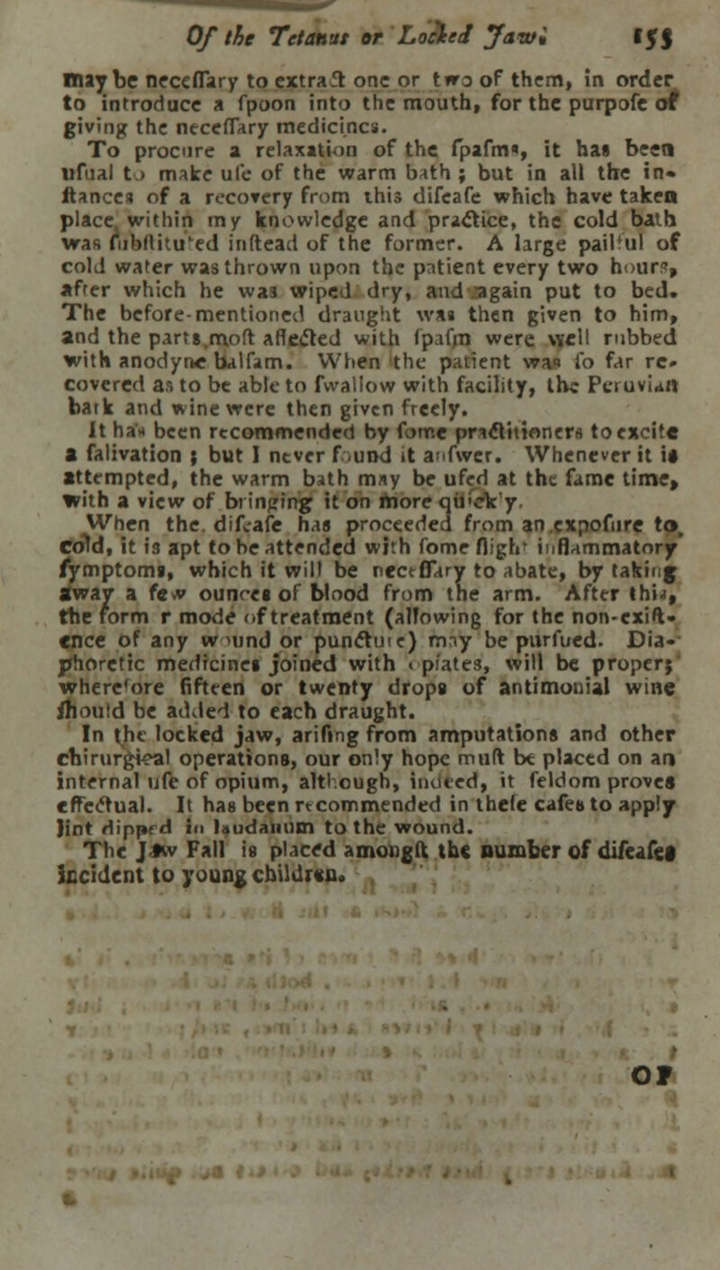Of the Tetanitt or Locked Jawi It J maybe neceffary to extract one or two of them, in order to introduce a fpoon into the mouth, for the purpofe at giving the necefTary medicines. To procure a relaxation of the fpafm«, it has been ufual to make ufe of the warm bath ; but in all the in* ftancesj of a recovery from this difcafe which have taken place, within my knowledge and practice, the cold bath was fubflitu'ed in (lead of the former. A large pailful of cold water was thrown upon the patient every two hours, after which he was wiped dry, and again put to bed. The before-mentioned draught was then given to him, and the parts.moft afle<5led with fpafm were well rubbed with anodyne balfam. When the patient wan fo far re- covered as to be able to fwallow with facility, the Peruvian batk and wine were then given freely. It ha'* been recommended by fome practitioners to excite a falivation ; but I never f.und it anfwer. Whenever it i* attempted, the warm bath may be ufed at the fame time, with a view of bringing it on more qij'ck'y. When the. difcafe has proceeded from an.cxpofure to, cold, it is apt to be attended with fome fligrr iMflammatory' fymptoms, which it will be nectflary to abate, by taking away a fevv ounr-es of blood from the arm. After thw, the form r mode of treatment (allowing for the non-exig- ence of any w Mind or punciuie) may be purfued. Dia«- phoretic medicines joined with « plates, will be proper; where'ore fifteen or twenty drops of antimonial wine Jhould be added to each draught. In the locked jaw, arifing from amputations and other chirurgk*al operations, our only hope mud be placed on an internal ufe of opium, although, indeed, it feldom prove* effectual. It has been recommended in thele cafes to apply lint dipprd in laudanum to the wound. The J-tw Fall is placed amongft the number of difeafea kcident to young children. OF