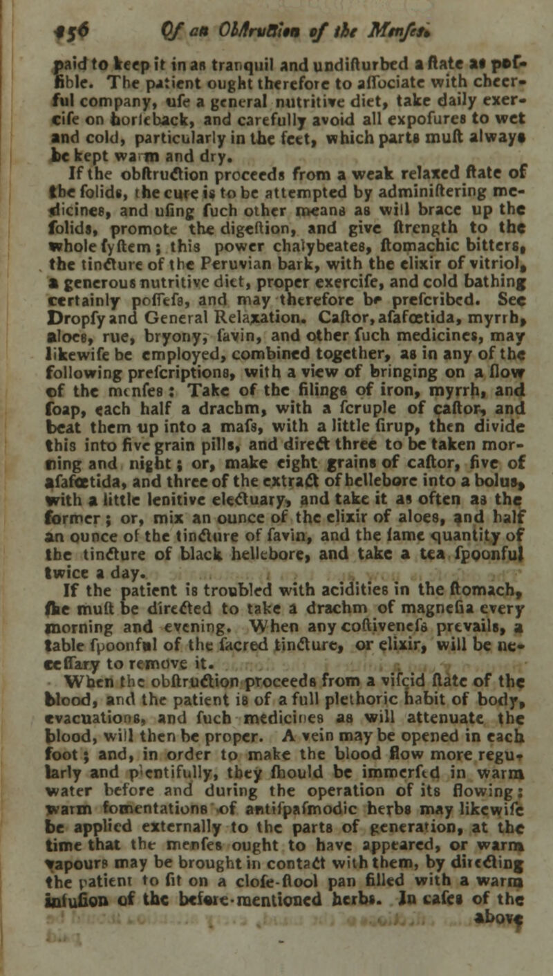 *5^ Of an OMrvBttu of tie M$nfeu paid to keep it in as tranquil and undifturbed a ftate at p»f- nble. The patient ought therefore to aflbciate with cheer- ful company, ufe a general nutritive diet, take daily exer- cife on borleback, and carefully avoid all expofures to wet and cold, particularly in the feet, which parts mull always be kept wam and dry. If the obftruction proceeds from a weak relaxed ftate of tbefolids, the cure is to be attempted by administering me- idicine8, and ufing fuch other means as will brace up the folids, promote the digeftion, and give ftrcngth to the whole fyftem; this power chaiybeates, ftomachic bitters, the tincture of the Peruvian bark, with the elixir of vitriol, a generous nutritive diet, proper exercife, and cold bathing certainly poffefs, and may thtrefore b* prefcribed. See Dropfyand General Relaxation. Caftor, afafcetida, myrrh, aloce, rue, bryony, favin, and other fuch medicines, may likewife be employed, combined together, as in any of the following prefcriptions, with a view of bringing on a flow of the mtnfes : Take of the filing* of iron, myrrh, and foap, each half a drachm, with a fcruple of caftor, and beat them tip into a mafs, with a little firup, then divide this into five grain pills, and direct three to be taken mor- ning and night; or, make eight grains of caftor, five of afafcetida, and three of the extract of hellebore into a bolus* with a little lenitive electuary, and take it as often as the former ; or, mix an ounce of the elixir of aloes, and half an ounce of the tincture of farin, and the lame quantity of the tincture of black hellebore, and take a tea fpoonfuj twice a day. If the patient is troubled with acidities in the ftomach, (he mult be directed to take a drachm of magnefia every morning and evening. When any coftivenefs prevails, a table fpoonfal of the facred tincture, or elixir, will be no ceflary to remove it. When the obftruction proceeds from a vifcjd ftate of the blood, and the patient is of a full plethoric habit of body, evacuations, and fuch medicines aa will attenuate the blood, will then be proper. A vein maybe opened in each foot; and, in order to make the blood flow more regu. larly and plentifully, tbey fhould be immerftd in warm water before and during the operation of its flowing; warm fomentations .of antifpafmodic herbs may likewife be applied externally to the parts of generation, at the time that the menfes ought to have appeared, or warm vapours may be brought in contact with them, by ditecting the patient to fit on a clofe-fiool pan filled with a warm aotufion of the before mentioned herbs. In cafes of the above