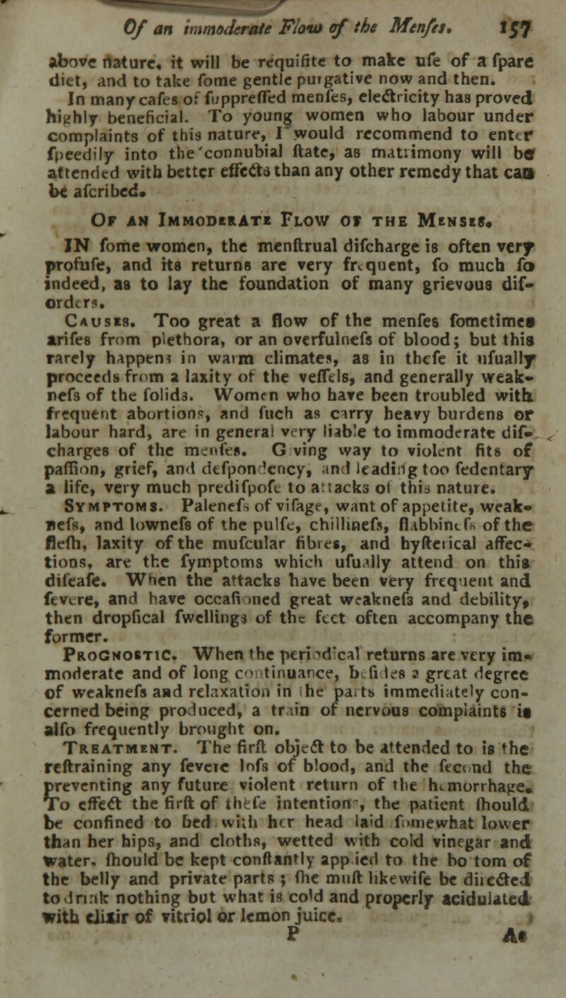 above rtature, it will be requifite to make ufe of a fpare diet, and to take fome gentle puigative now and then. In many cafes of fupprefled menfes, electricity has proved highly beneficial. To young women who labour under complaints of this nature, I would recommend to enter foeedily into the'connubial ftate, as matiimony will bar attended with better effects than any other remedy that cao be afcribed. Of an Immoderate Flow or the Menses, IN fome women, the menftrual difcharge is often very profufe, and its returns are very frequent, fo much fo indeed, as to lay the foundation of many grievous dif- Ontertt Causes. Too great a flow of the menfes fometimes arifes from plethora, or an overfulnefs of blood; but this rarely happen* in warm climates, as in thefe it ufually proceeds from a laxity of the veflels, and generally wtak- nefs of the folid3. Women who have been troubled with. frequent abortions, and fuch as cirry heavy burdens or labour hard, are in genera! very liable to immoderate dif» charges of the menfet* G ving way to violent fits of pafiion, grief, and dtfpon 'ency, and leading too fedentary a life, very much prcdifpoft to attacks ol thid nature. Symptoms. Palenefs of vifage, want of appetite, weak- nefs, and lownefs of the pulfe, chillmefs, (Ubbinifh of the flefh, laxity of the mufcular fibres, and byfteiical affec- tions, are the fymptoms which ufu.dly attend on this difeafe. When the attacks have been very freqient and fevire, and have occafi med great weaknedi and debility, then dropfical fwellingj of the feet often accompany the former. Prognostic. When the peri ■'dxal returns are very im- moderate and of long co tinuarce, b fi les ? great degree of weaknefs and relaxation in he pait& immediately con- cerned being produced, a train of nervous complaints it alfo frequently brought on. Treatment. The firft object to be attended to is the reftraining any fevcie lofs of blood, and the fecund the preventing any future violent return of the himorrhajre. To effect the firft of Ihefc intention-, the patient Ihould be confined to bed wiih her head laid f >mewhat lower than her hips, and cloths, wetted with cold vinegar and water, (hould be kept conftantly app ied to the bo torn of the belly and private parts ; (he muft like wife be diiected todrnk nothing but what is co'd and properly acidulated with elixir of vitriol or lemon juice. P A*