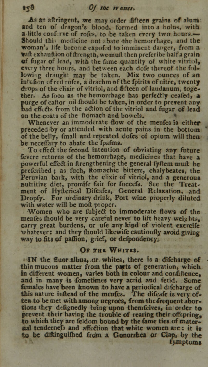 .As an aftringenr, we may order fifteen grains of alum and ten of dragon's blood, formed into a bolus, with a little conf r\e of rofes, to be taken every two hours.— Should thi medicine rot .bite the hemorrhage, and the woman's life becot; e expof d to imminent danger, from a Van t xhaunion of ftn ngt h, we mull t hen prefcribe half a grain of fugar of Icae», with the fame quantity of white vitriol, every three hoi.rs, and between each dofe thereof the fol- lowing draugh' may be taken. Mix two ounces of an inltifion 1 f red rofes, a drachm of the fpirits of nitre, twenty drops of the elixir of vitriol, and fifteen of laudanum, toge- ther. As foon as the hemorrhage has perfectly ceafed, a purge of caftor oil Ihould be taken, in order to prevent any bad effects from the action of the vitriol and fugar of lead on the coats of the ftomach and bowcl9. Whenever an immoderate flow of the menfes is either preceded by or attended with acute pains in the bottom of the belly, fmall and repeated dofca of opium will then be neceflary to abate the fpaftns. To effect the feeond intention of obviating any future fevere returns of the hemorrhage, medicines that have a powerful effect in ftrengthening the general fyftem mult be prefcribed ; as fuch, ftomachic bitters, chalybeates, the Peruvian bark, with the elixir of vitriol, and a generous nutritive diet, promife fair for fuccefs. See the Treat- ment of Hyfterical Difeafcs, General Relaxation, and Dropfy. For ordinary drink, Port wine properly diluted with water will be moft proper. Women who are fubject to immoderate flaws of the menfeb ihould be very careful never to lift heavy weiji hta, carry great burdens, or ufe any kind of violent exercife whatever: and they ihould likewife cautioufly avoid giving way to fits of paffion, grief, or defpondeney. Of thi Whitxi. IN the fluor albua, or whites, there is a difcharge of thin mucous matter from the parts of generation, which in different women, varies both in colour and continence, and in many is fomctimes very acrid and fetid. Some females have been known to have a periodical difcharge of this nature tnftead of the menfes. The difeafe is very of- ten to be met with among negroes, from the frequent abor- tions they defignedly bring upon themfelves, in order to prevent their having the trouble of rearing their offspring, to which they are feldom bound by the fame tie6 of mater- nal tendernefi and affection that white women are: it it to be diftinguifhed frorn a Gonorrhea or Clap, by the symptoms
