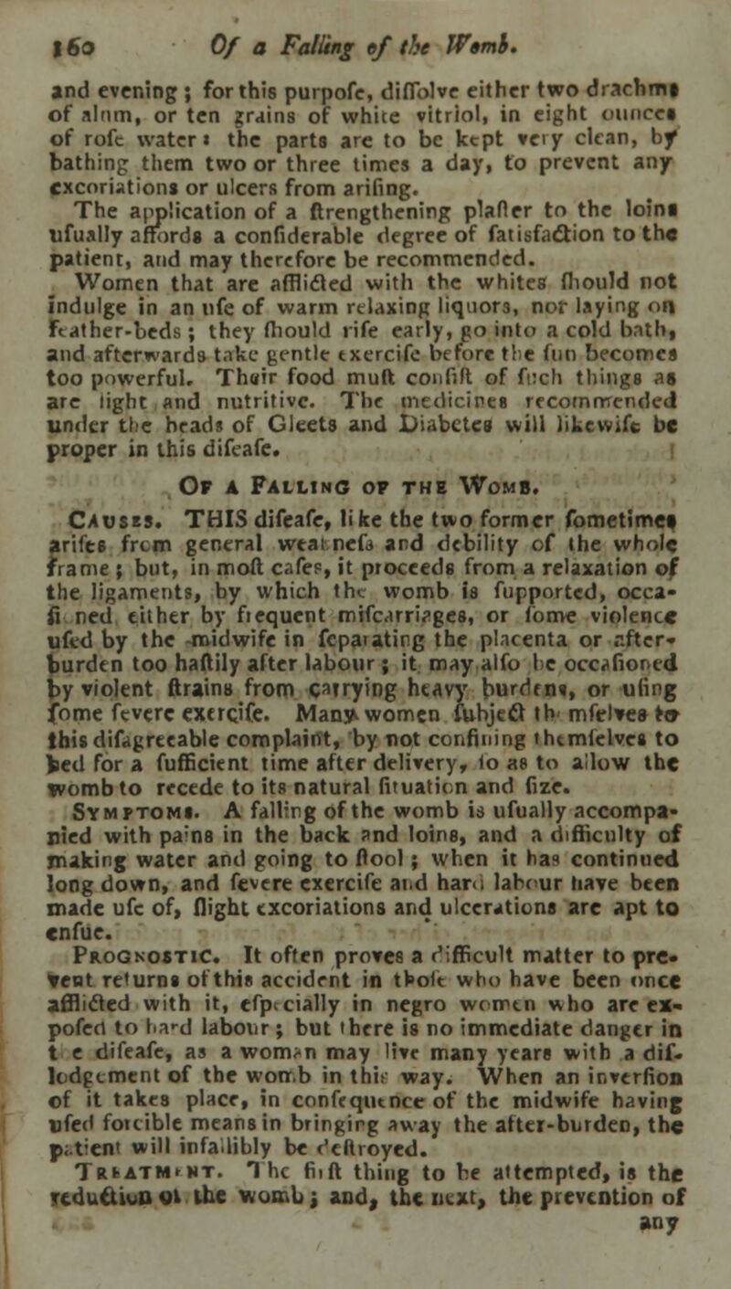 and evening ; for this purpofe, diffolve either two drachmi of alnm, or ten grains of white vitriol, in eight ounce* of rofc water* the parts are to be kept very clean, by bathing them two or three times a day, to prevent any excoriations or ulcers from arifing. The application of a ftrengthening plafler to the loini ufually affords a considerable degree of fatisfa&ion to the patient, and may therefore be recommended. Women that are afflicled with the whites fliould not indulge in an nfe of warm relaxing liquors, nor laying on Feather-beds; they fliould rife early, go into a cold bath, and afterwards take gentle txercife before the fun becomes too powerful. Th«ir food muft con Oft of fuch things as are light and nutritive. The medicines recommended under the heads of Gleets and X>iabctes will likewift be proper in this difeafe. Op a Falling of the Womb. Causes. THIS difeafe, like the two former fometimet ariies frcm general wtat.nefa and debility of the whole frame ; but, in moft cafes, it proceeds from a relaxation of the ligaments, by which the womb is fupportcd, occa- fi ned either by ficquent mifcarri^ges, or fome violence ufed by the -midwife in fcparating the placenta or after- burdtn too haftily after labour; it may alfo he occafioned by violent ftrains from carrying heavy burdf n«, or ufing fome feverc exercjfe. Man^ women fubjeft tb< mfclve&to this difagreeable complaint, by not confining thtmfelves to fced for a fufficient time after delivery, to as to allow the womb to recede to its natural fituation and fize. Symptoms. A falling of the womb is ufually accompa- nied with pams in the back and loins, and a difficulty of making water and going to flool; when it has continued long down, and fevere exercife and haru labour have been made ufc of, flight excoriations and ulcerations are apt to enfue. Prognostic. It often proves a difficult matter to pre* tent returns of this accident in tfeole who have been once aflbefed with it, efpccially in negro women who arc ex- pofert to l>a»-d labour; but there is no immediate danger in t e difeafe, as a wonvn may live many years with a dif- lodgement of the worr.b in this way. When an inverfion of it takes place, in confequence of the midwife having ufed forcible means in bringirg away the after-burden, the p;.tient will infallibly be ('cftroyed. Triatm<nt. The fiift thing to be attempted, is the reduction el the womb; and, the next, the prevention of any