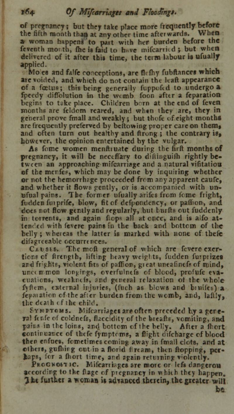 f6+ Of Mifcarriaget and FlooJingi. of pregnancy; but they take place more frequently before the fifth month than at any other time afterwards. When » woman happens to pait with her burden before the feventh moi th, fbe is faid to h..ve mifcarticd ; but when delivered of it after this time, the term labour is ufuallf applied. Mo ee and falfe conceptions, are fhfhy fubftances which are voided, and which do not contain the lcaft appearance of a foetus; this being generally fuppoftd to undergo a fpeedy difiblution in the w<mb foon afttr a reparation begins to take place. Children bcrn at the end of feven months are feldom reared, and when they are, they in general prove fmall and weakly; but thofc of eight months are frequently preferved by beftowing proper care on them* and often turn out healthy and ftrong ; the contrary iet however, the opinion entertained hy the vulgar. As feme women menftiuate during the firft months of pregnancy, it will be neceflTary to dillinguiih rightly be- tween an approaching mifcarriage and a natural vifitatiou of the menfes, which may be done by inquiring whether or not the hemorrhage proceeded from any apparent caufc, and whether it flows gently, or is accompanied with un- ufual pains. The former ufually ariHt-s from IV me fright, ftidden fuiprife, blow, fit of defpondency, or paiTion, and does not flow gently and regularly, but burfts out fuddenly in torrents, and again flops all at enct, and is alfo at- tended with fevere pains in the back and bottom of the belly; wheieas the latter is marked with none of thefc difagrceable occurrences. CaI'Sls. The mofl general of which arc fevere exer- tions of flrength, lifting heavy wtigl t6, fudden furprizea ard frights, violent fits of paflion, gieat uneafinefsof mind, unr< rrmon longings, overfulnefB of blood, profufe eva- cuations, weaknefs, ?nd general relaxation of the whole fyftem, external irjurics, (fuch as blows and burilct.) a fcpaiation of theaf'.cr burden from the womb, and, laflly, the death < f the child. Fymftcms. Mifcarriagesar*often preceded by a gene- ra! ftr.fe of eoldnefs, rkecidity of the breafts, vomiting, and pair* in the loir.s, and bottom of the beKy. After a fbort continuance of thefe fymptcms, a flight oifcharge of blood then enfues, fometimes coming away in fmall clots, and at others, gufhirg out in a florid nrtam, then flopping, pcr- liapR, for a ftiort time, and again returning violently. Progxost jc. Mifcarriages are more or lefs dangerou according to the flage of pregnancy in whiih they happen. 3 it further a woman it advanced therein, the £icater will be