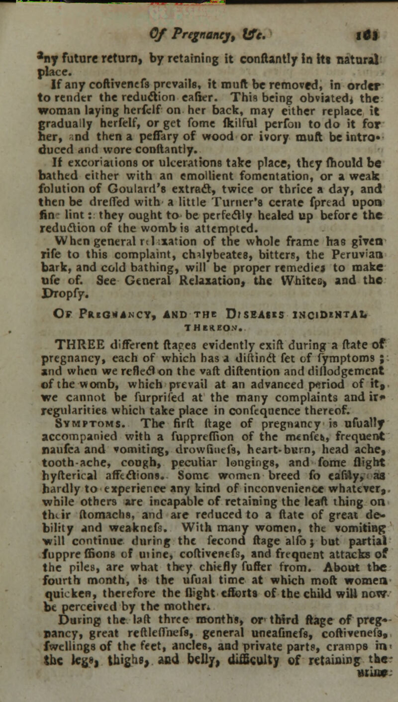 Of Pregnanejt We. 16) any future return, by retaining it conftantly in its natural place. If any coftivenefs prevails, it mult be removed, in order to render the reduction eafier. This being obviated, the woman laying herfclf on her back, may either replace it gradually herfelf, or get fome Ikilful perfon to do it for her, nd then a peffary of wood or ivory muft be intro- duced and wore conftantly. It excoriations or ulcerations take place, they mould be bathed cither with an emollient fomentation, or a weak folution of Goulard's extract, twice or thrice a day, and then be drefTed with a little Turner's cerate fprtad upon fin lint: they ought to be perfectly healed up before the reduction of the womb is attempted. When general nidation of the whole frame has given rife to this complaint, chdybeates, bitters, the Peruvian bark, and cold bathing, will be proper remedies to make ufe of. See General Relaxation, the Whites, and the Dropfy. Of Pregnancy, and the Diseaus incidental THlHEOM. THREE different ftapes evidently exift during a date of pregnancy, each of which has a diftinct fet of fymptoms ; and when we reflect on the vaft diftention and dillodgement of the womb, which prevail at an advanced period of it, we cannot be furprifed at the many complaints and ir*» regularities which take place in confeqaence thereof. Symptoms. The firft ftage of pregnancy is ufually accompanied with a fuppreffion of the menfes,, frequent naufca and vomiting, drowfinefs, heart-burn, head ache, tooth-ache, cough, peculiar longings, and fome flight hyfterical affections. Some women breed fo eafdy, as hardly to experience any kind of inconvenience whatever,, while others are incapable of retaining the lead thing on thv ir ftomach8, and are reduced to a ftate of great de- bility and weaknefs. With many women, the vomiting? will continue during the fecond ftage alfo j but partial fuppre ffions of mine, coftivenefs, and frequent attacks of the piles, are what they chiefly fufter from. About the fourth month, is the ufual time at which moft women quicken, therefore the flight efforts of the child will now be perceived by the mother* During the laft three months, or third ftage of preg- nancy, great reftleffnefs, general uneafinefs, coftivenefs, fwellings of the feet, ancles, and private parts, cramps in the legs) thighs, and. belly, difficulty of retaining the •uatc