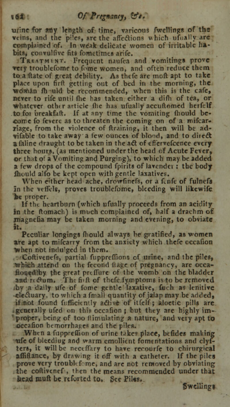 «64 Of Pregnancy, &*/. urine for any length of time, varicous fwellings of the veins, and the piles, are the affections which ufually arc complained of. In weak delicate women of irritable ha- bits, convulfive fit9 fometimes arife. TREATMtNT. Frequtnt riaufea and vomitings prove very troublefome to feme women, and often reduce them to a ftate of great debility. As thefe are mod apt to take place upon firfl getting out of bed in the morning, the wdman fh uld be recommended, when this is the cafe, never to rife until fhe has taken either a difli of tea, or whatever othtr article fhe has ufually accuftomed herfelf to foi breakfaft. If at any t'me the vomiting fhould be- come fo fevere as to threaten the coming on of a mifcar- riage, from the violence of (training, it then will be ad- vifable to take away a few ounces of blond, and to diiedt a faline draught to be taken in the act of efiervefcence every three hours, (as mentioned under the head of Acute Fever, or that o' a Vomiting and Purging), to which may be added a few drops of the compound fpirits of lavendei : tbc body Jhould alfo be kept open with gentle laxatives. When either head ache, drowfinefs, or a f.nfe of fulnefa in the veiTele, proves troublefome, bleeding will likewife he proper. If the heartburn (which ufually proceeds from an acidity in the ftomach) is much complained of, half a drachm of rnagnefia may be taken morning and evening, to obviate it. Peculiar longings fhould always be gratified, as women are apt to mifcarry from the anxiety which thefe cccafion >vhen not indulged in them. Coftivencfs, partial fupprefllons of urine, and the piles, Which attend on tht fecond ftage of pregnancy, are occa- fiooeditby the great pre fibre of the womb on the bladder and nc>um. The foil of thefe fy.mptoms is to be removed .by a daily ufe of fome gentle laxative, Cuch a9 lenitive electuary, to which a fmall quantity of jalap may be added, if not found fr.fficitmly active of itfelf; aloetic pills are • generally ufed on this occalion ; but they are highly im- ' proper, being of too (limulatingr a nature, and very apt to occafion hemorrhages and the pileR. When a fuppreffion of urine t^ke<» place, be fides making life of bleediug and warm emollient fomentations and clyf- ters, it will be necefTary to have rccourfe to chirnrgical afliftance, by drawing it off with a catheter. If the piles prove very troubl< f-me, and are not removed by obviating the coftivenef , then the means recommended under that bead mull be re fur ted to. See Piles. Swellings