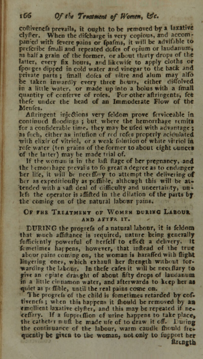 iC6 Oftht Trtatment cf Women, life. coftivenefs prevails, it ought to be removed by a laxative clyPer. When the difcharge is very copious, and accom- paired with fevere pains or fpafms, it will be advifoble to prefciibe fmall and repeated dofes of opium or laudanum, as half a grain of the former, or about thirty drops of the latter, every fix hours, and likewife to apply cloths or fpot ge* dipped in cold water and vinegar to the hack and private parts ; fmall doles of nitre and alum may alfo be taken inwardly every three hcurf, cither diflblved in a little water, or made up into a bolus with a fmall quantity of cenferve of rotes. For other aftringents, fee thefe under the head of an Immoderate Flow of the Idenfcs. Aflringent injections very feldom prove frrviceable in continued floodings ; but where the hemorrhage rtmita for a confiderable time, they may be ufed with advantage ; as fi;ch, either aw inlufion of r<d toft6 properly acidulated with elixir of vitriol, or a weak folntion of white vitriol in rcfe water (ttn grains of the former to about tight ounces of the latter) may he made trial of. If tie woman is in the laft flage of her pregnancy, and the t tmonha^e prevail to fo great a degree as to endanger tier life, it will bt nectffr'y to attempt the delivering of brr as expeditionfly as pcffihle, although this will be at* tended with a \aft deal of difficulty and uncertainty, un- Itfs the operator is aflifted in the dilation of the parts bj the coming on of the natural labour pains. Of fhb Treatment of Women during Labour and aftfr. it. DURING the progrefs of a natural labour, it is feWom that much affiftance is required, nature being generally ftifficicntly powerful of hcrfelf to effect, a delivery. It femetimes hat pens, however, that inftead of the true abcur painf coming on, the woman is haraffed with flight lingering one?, which exhauft her ftrength without tor- warding the labour. In thefe cafes it will be nectflary to give an opiate draught of about fifty drops of laudanum in a little cinnamon water, and afterwards to ktep her at quiet as p< flible, until the real pains come on. The progrefs of the child is fometimes retarded by cof- tivenefs ; when this happens it fhould be removed by an emollient laxative clyfter, and this maybe repeated if ne« ceflary. If a fupprtflion of urine happens to take place, tht cathet'i n lift be made ufe of to draw it off. luring the continuance of the labour, warm caudle fhould fre» qucntly be gtv.cn to the woman! not only to fupport her Irtsgtfc