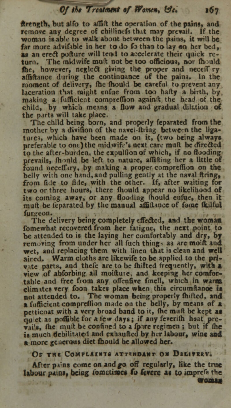 ftrengtb, but alfo to affift the operation of the pains, and remove an/ degree of chillinefg that may prevail. If the woman it able to walk about between the pains, it will be far more advifable in her to do fo than to lay en her bed, as an erect pofture will tend to accelerate their quick re- turn. The midwife mud not be too officious, nor fh >uld fhe, however, neglect giving the proper and neceff ry affiftance during the continuance of the pains. In the moment of delivery, fhe mould be careful to prevent any laceration that might enfue from too hafty a birth, by. making a fufficicnt compreffion againft the h*aJ of the child, by which means a flow and gradual dilution of the p irta will take place- The child being born, and properly feparated from the mother by a divifion of the navci-ftring between the liga- tures, which have been made on it, (two being always preferable to ont)the midwife's next care mud be directed to the after-burden, the expulfionof which, if no flooding prevails, fhould be left to nature, afflfting her a little of found neceffiry, by making a proper compreffion on the belly with one hand,and pulling gently at the naval firing, from fide to fide, with the other. If, after waiting for two or three hours, there fhould appear no likelihood of its coming away, or any flooding mould enfue, then it mult be leparatcd by the manual affiftance of forac fkdful fur;,'eon. The delivery being completely effected, and the woman fomewhat recovered from her fatigue, the next point to be attended to is the laying her comfortably and dry, by removing from under her all fuch things as are moift and wet, and replacing them with linen that is clean and well aired. Warm cloths are likewife to be applied to the pri- v ite parts, and thefe are to be fhifted frequently, with a view of abforbing all moiftute, and keeping her comfor- table and free from any offenfive fmcll, which in warm climttesvery foon takes place when this circumfUnoe is not attended to. The woman being properly fhifted, and a fufficitnt compreffion made on the belly, by means of a petticoat with a very broad band to it, (he muft be kept at qu et as poffible for a few days; if any feverifh hsat pre- Tails, fhe muft be confined to a fptre regimen ; but if fhe is much debilitated and exhaufted by her labour, wine and a more generous diet fhould be allowed her. Of thc Complaints attendant on Dklithrv. After pvns come on andfo off regularly, like the true labour pains, bciog fometinscs fo feverc 48 to itaprefn the moauM