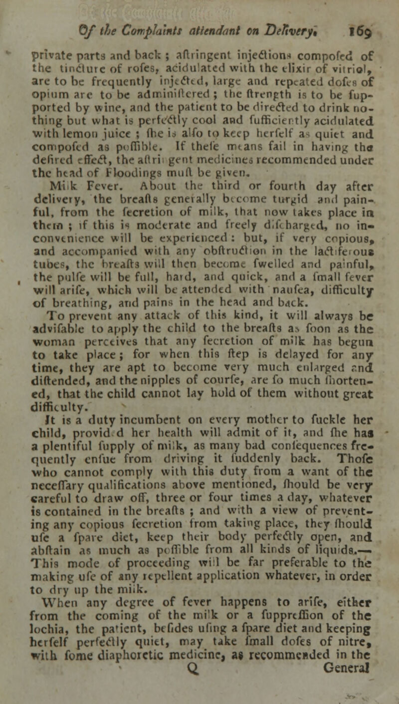 private parts and back ; aftringent injection* compofed of the tincture of rofes, acidulated with the elixir of vitriol, are to be frequently injected, large and repeated dofes of opium are to be adminillcred ; the ftrength is to be fup- ported by wine, and the patient to be directed to drink no- thing but what is perfectly cool and fufficiently acidulated with lemon juice ; fhe is alio to keep herfelf a-, quiet and compofed as p<;ffible. If thefe mtans fail in having tha defued rffect, the adri; gent medicines recommended under the head of Floodings mull be given. Miik Fever. About the third or fourth day after delivery, the breaAs generally become turbid and pain- ful, from the fecretion of milk, that now lakes place in them ; if this is moderate and freely dlftharged, no in- convenience will be experienced : but, if very copious, and accompanied with any obftruclion in the lactiferous tube*, the breads will then become fwelled and painful, the pulfe will be full, hard, and quick, and a fmall fever will arife, which will be attended with naufea, difficulty of breathing, and pains in the head and back. To prevent any attack of this kind, it will always be advifable to apply the child to the breads as foon as the woman perceives that any fecretion of milk has begun to take place; for when this ftep is delayed for any time, they are apt to become very much enlarged rnd diftended, and the nipples of courfe, are fo much fhorten- ed, that the child cannot lay hold of them without great difficulty. Jt is a duty incumbent on every mother to fuckle her child, provid d her health will admit of it, and fhe has a plentiful fupply of milk, as many bad conlequences fre- quently enfue from driving it fuddenly back. Thofe who cannot comply with this duty from a want of the neceffary qualifications above mentioned, mould be very careful to draw off, three or four times a day, whatever is contained in the breads ; and with a view of prevent- ing any copious fecretion from taking place, they mould ufe a fparc diet, keep their body perfectly open, and abdain as much as pc fiible from all kinds of liquids.— This mode of proceeding will be far preferable to the making ufe of any repellent application whatever, in order to dry up the miik. When any degree of fever happens to arife, either from the coming of the milk or a fupprtffion of the lochia, the pa'icnt, be fides uling a fpare diet and keeping herfelf perfectly quiet, may take fmall dofes of nitre, with fome diaphoretic medicine, as recomnxBded in the Q, General