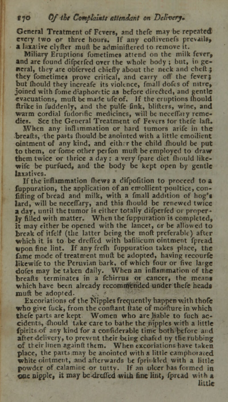 General Treatment of Fevers, and thefe may be repeated every two or three hours. If any coftivenefs prevails, a laxative clyfter mud be administered to remove it. Miliary Eruptions fometimes attend on the milk fever, and are found difperfed over the whole body ; but, in ge- neral, they are obferved chiefly about the ntck and cheft ; they fometimes prove critical, and carry off the fever; but fhould they increafe its violence, fmall dofes of nitre, joined with fome diaphoretic as before directed, and gentle evacuations, muft be made ufeof. If the eruptions lhould ftrike in l'uddenly, and the pulfe fink, blifters, wine, and warm cordial fudonfic medicines, will be neceflaiy reme- dies. See the General Treatment of Fevers tor thefe laft. When any inflimmation or hard tumors arife in the breads, the parts fhould be anointed with a little emollient ointment of any kind, and eith.r the child fhould be put to them, or fome other perfon muft be employed to draw them twice or thrice a day: a very fpare diet fhould like- wife be purfued, and the body be kept open by gentle laxatives. If the inflammation fhews a difpofition to proceed to a fuppuration, the application of an emollient poultice, con- lifting of bread and milk, with a fmall addition of hog'i lard, will be necefTary, and this fhould be renewed twice a day, until the tumor is either totally difperfed or proper- ly filled with matter. When the fuppuration is completed, it may either be opened with the lancet, or be allowed to break of itfelf (the latter being the mollc preferable) after which it is to be drefTed with bafilicum ointment fpread upon fine lint. If any frefh fuppuration takes place, the fame mode of treatment muft be adopted, having recourfe likewife to the Peruvian bark, of which four or five large dofes may be taken daily. When an inflammation of the breads terminates in a fchirrus 01 cancer, the meang which have been already recommended under thefe heads muft be adopted. Excoriations of the Nipples frequently happen with thofe who give fuck, from the conftant date of moifture in which thefe parts are kept Women who arejiable to fuch ac- cidents, fhould take care to bathe the nipples with a little fpirits of any kind for a confiderable time both before and after delivery, to prevent their being chafed ny the rubbing of treir linen againd them. When excoriations have taken place, the part* may be anointed with a little camphorated, white ointment, and afterwards be fpr'nkled with a little powder of calamine or tatty. If an ulcer has formed in ooe nipple, it may be-drcded with fine lint, fpread wit h a little