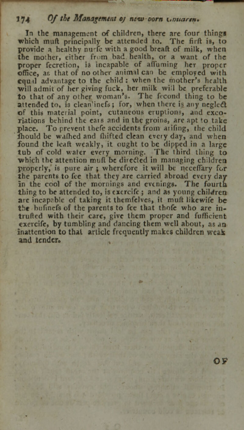 In the management of children, there are four thingi which mufl principally be attended to. The firft is, to provide a healthy auric with a good brcaft of milk, when the mother, either fmm bad health, or a want of the proper fecretion, is incapable of affuming her proper office, ar, that of no other animal can be employed with cqud advantage to the child: when the mother's health will admit of her giving fuck, her milk will be preferable to that of any other woman's. The frcond thing to be attended to, i3 clean'inefs; for, when there is any neglcft of this material point, cutaneous eruptions, and exco- riations behind the eats and in the groins, are apt to take place. To prevent thefe accidents from arifing, the child fhould be warned and fhifted clean every day, and when found the leaft weakly, it ought to be dipped in a large tub of cold water every morning. The third thing to which the attention mud be direcled in managing children properly, is pure air ; wherefore it will be neceflary for the parents to fee that they are carried abroad every day in the cool of the mornings and evenings. The fourth thing to be attended to, is exercifc ; and as young children are incapable of taking it themfelves, it muft likewife be the bufinefs of the parents to fee that thofe who are in- truded with their care, give them proper and fufficient exercife, by tumbling and dancing them well about, as an inattention to thai article frequently makes children weak and tendcro OF