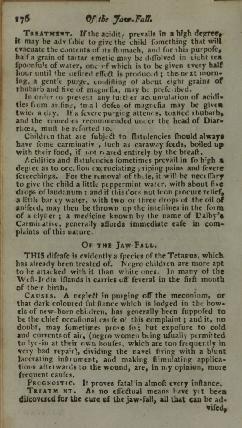 §7<5 Of the yaw. Faff. Treatm«it. If the acidity prevail* in a high degree* It may be adv fible to give the child f>>mething that will evacuate the contents of its ftomach, and for this purpofe, half a grain of taitar emetic may bi diffblved in tik-ht tea fpoonfu's of water, ddc <f which is to be given every half hour until 'he oe fired effect is produced ; the-next morn- ing, a gent'e purge, (.unfitting ot about eight grain* of rhubarb and five of mag lie fU, may b«.' prefoibed. In order tu pie^ei.t any hlithcr accumulation of acidi- ties fiom ar lint-, In a 1 dofes ot magncfia may be give* twici a day. Ita feveiepu'gii g atten< s, toalted rhubarb, and the rimedies recommended uni er the head of Diar- rhoea, mult le rtforted to. Children that are fubjict to flatulencies (hould always have feme carminativ , luch as caraway feeds, boiled up with their food, if not r. aud entirely by the breaft. Acidities and fl iiulencies fometimes prevail in fo h'gh a degiee as to occTiou ixcrnciating > riping paii^ and fevere fcreechings. For the removal of thile.it will be neceflary to give the child a little peppermint water, with about five drops or laudr.num : and if khUc'oe* not Icon pi ocure relief, a little barey water, with two 01 three drops or the oil of an'fetd, may then be thrown up the inteliines in the form of a clylier ; a medicine known by the name of Dalby't Carminative, genera.ly afiuids immediate eafe in com- plaints of this nature. Or the Jaw Fall. THIS difeafe is evidently a fpeeies of the Tetanus, which has already been treated of. INiegro children are more apt to he attacked with it than white ones. In many of the Weft-Ii dia iflands il carries off fevcral in the firft month of the r birth. Causes. A neglect in purgingr off the meconium, or that dark coloured fur.fiance which is lodged in the bow- els of new-born chi-dren, has generally been fuppofed to be the chief occafional cai fe o this complaint; and it, no doubt, may fometimes pro»c foj but expofure to cold and enrrentsof air, (negro women bung ufually permitted to lye-in at their run honfes, which are too frtquer.tly in *cry bad repa'O, dividing the navel firing with a blunt lacerating infiiument, and making flimulating applica- tiois afterwards to the wound, are, in my opinion, moic frequent caufts. Prcgkostic. It proves fatal in almoft every inftance. TaraiM nt. Ar no effectual means lave ytt been difcowid fox the cure of the jaw fall; all that can be ad- •ifed,
