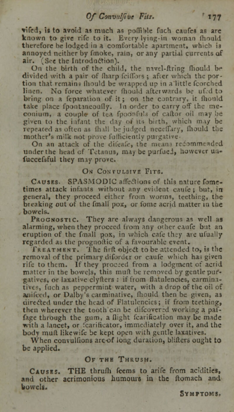 *ifed, is to avoid as much as pofliMe fuch caufea as are known to give rife to it. Every lying-in woman ihould therefore be lodged in a comfortable apartment, which i3 annoyed neither by fmoke, rain, or any partial currents of air. (S<-e the Introduction). On the birth of the child, the mvel-flring fhould be divided with a pair of fharp fciflbra ; after which the por- tion that remain* fhould be wrapped up in a'little fcorched linen. No force whatever Ihould afterwards be ufed to bring on a fcparation of it; on the contrary) it fhould take place fpontineoufly. In order to carry off the me- conium, a couple of tea fpodnfuta of caftor oil may be given to the i;)f,int the day of its birth, which m.iy be repeated aa often aa lhall be judged necclTary, Ihould tlis mother's milk not prove fufficicntly purgative- On an attack of the dtfeafc, trie meana re-immended under the head of Tetanus, may be purfuei, however uu- fuccefsful they rniy prove. On Convulsive Fits. Causes. SPASMODIC affections of this nature fome- times attack infants without any evident caufe ; but, in general, they proceed either from worms, teething, the breaking out of the fmall pox, or fomc acrid matter in the bowels. Prognostic. They are alway3 dangerous as well aa alarming, when they proceed from any other caufe but an eruption of the fmall pox, in which cafe th.-y aie ufually regarded as the prognostic of a favourable event. Treatment. The firft object to be attended to, is the removal of the primary diforutr or caufe which has given rife to them. If they proceed from a lodgment of acrid matter in the bowels, this muff be removed by gentle pur- gatives, or laxative clyfters : if from flatulencies, carmina- tives, fuch as peppermint water, with a drop of the oil of Jkpifeed, or Dalby's carminative, fhould then be given, aa directed under the head of Flatulencies; if from teething, then wherever the tooth can be difcover.'d working a paf- fage through the gum, a flight fcarification may be made with a lancet, or '.carifieator, immediately over it, and the body mull likewifc be kept open with gtntle laxatives. When convulfions are-of long duration, bhfters ought to be applied. Of the Thrush. Causes. THE thrufh fcems to arife from acidities, and other acrimonious humours in the ftomach and bowels. Symptoms.
