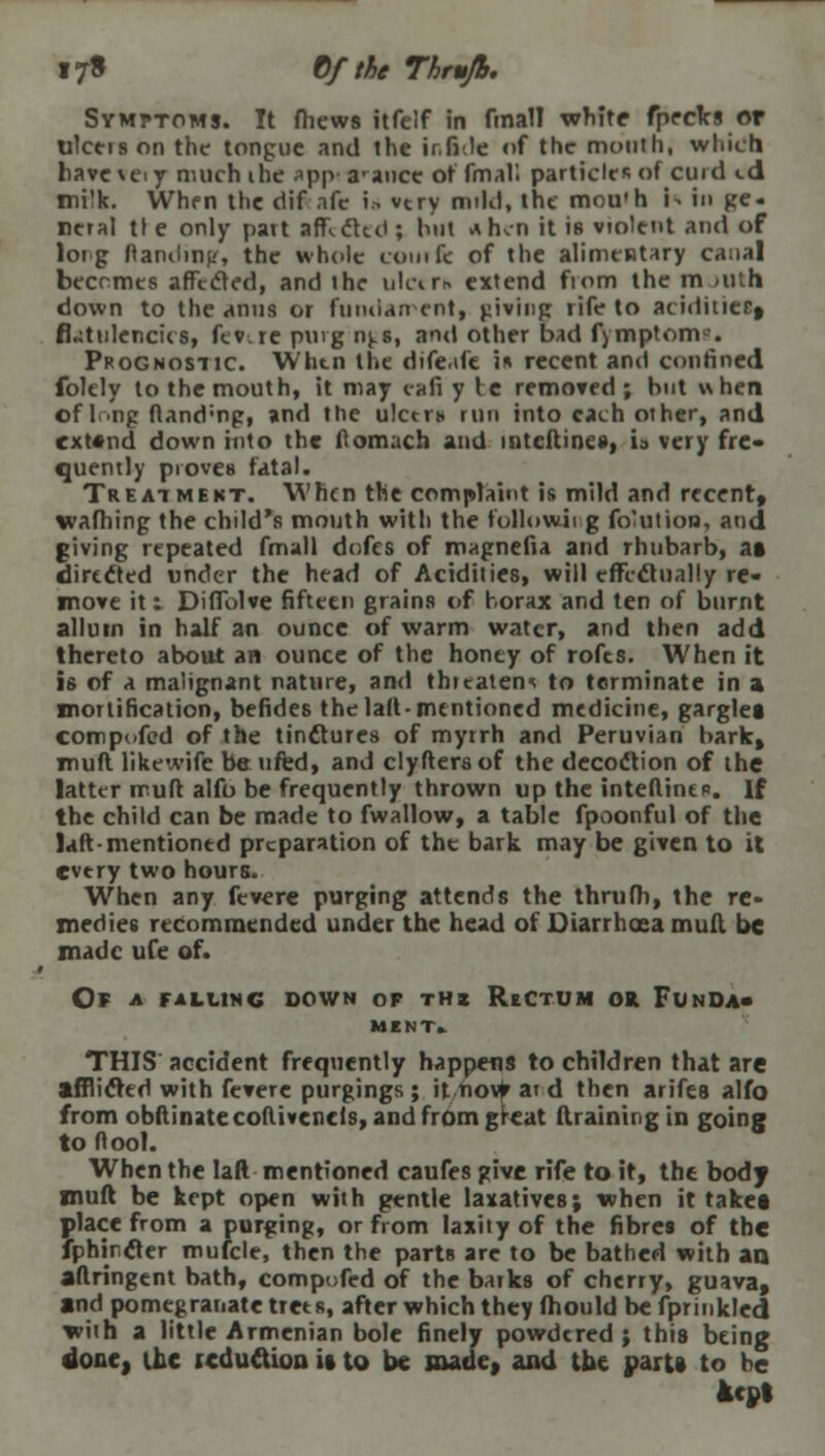17* Qf the Thrujb. Symptoms. It fhews itfelf in final! white fpecks or ulceis on the tongue and the ir.fitle of the mouth, which have\ei y much ihe app a-ance of final! particles of curd «.d mi'k. When the dif nfe in vtry mild, the mou'h i^ in ge- neral tie only part articled ; hut a hen it is violent and of long ftanding, the whole comfe of the alimentary canal becomes affccled, and the ulcer* extend from the m <iuh down to the anus or fundament, giving rife to aciditieif flatulencies, fev.re puvg nj.s, and other bad fymptom--. Prognostic. Whtn the dife.de i* recent and confined folely to the mouth, it may eafi y tc removed; but when of I.->ng ftand-ng, »nd the ulctrn run into each other, and cxt«nd down into the fiomach and mtcftincs, ia very fre- quently proves fatal. Treatment. When the complaint is mild and recent, wafhing the child's mouth with the following foHition, and giving repeated fmall defes of magnefia and rhubarb, at directed under the head of Acidities, will efft-clually re- move it: Difiolve fifteen grains of borax and ten of burnt alluin in half an ounce of warm water, and then add thereto about an ounce of the honey of rofts. When it is of a malignant nature, and threaten* to terminate in a mortification, befides the laft-mentioned medicine, gargles compofed of the tinftures of myrrh and Peruvian bark, muft likewife be ufed, and clyfters of the decoction of the latter muft alfo be frequently thrown up the interline*. If the child can be made to fwallow, a table fpoonful of the laft mentioned preparation of the bark may be given to it evtry two hours. When any fevcre purging attends the thrufh, the re- medies recommended under the head ot Diarrhoea mull be made ufe of. Of a falling down op thx Rectum or Funda- IUMT> THIS accident frequently happens to children that are afflicted with fevere purgings ; it novfr ai d then arifes alfo from obftinatecoftivcncls, and from great (training in going to ftool. When the laft mentioned caufes give rife to it, the body muft be kept open with gentle laxatives; when it taket place from a purging, or from laxity of the fibres of the fphir.crer mufcle, then the parts arc to be bathed with an aflringent bath, compofed of the barks of cherry, guava, and pomegranate trees, after which they fhould be fprinkled with a little Armenian bole finely powdered; this being done, the reduction it to be made, and the parti to he kept