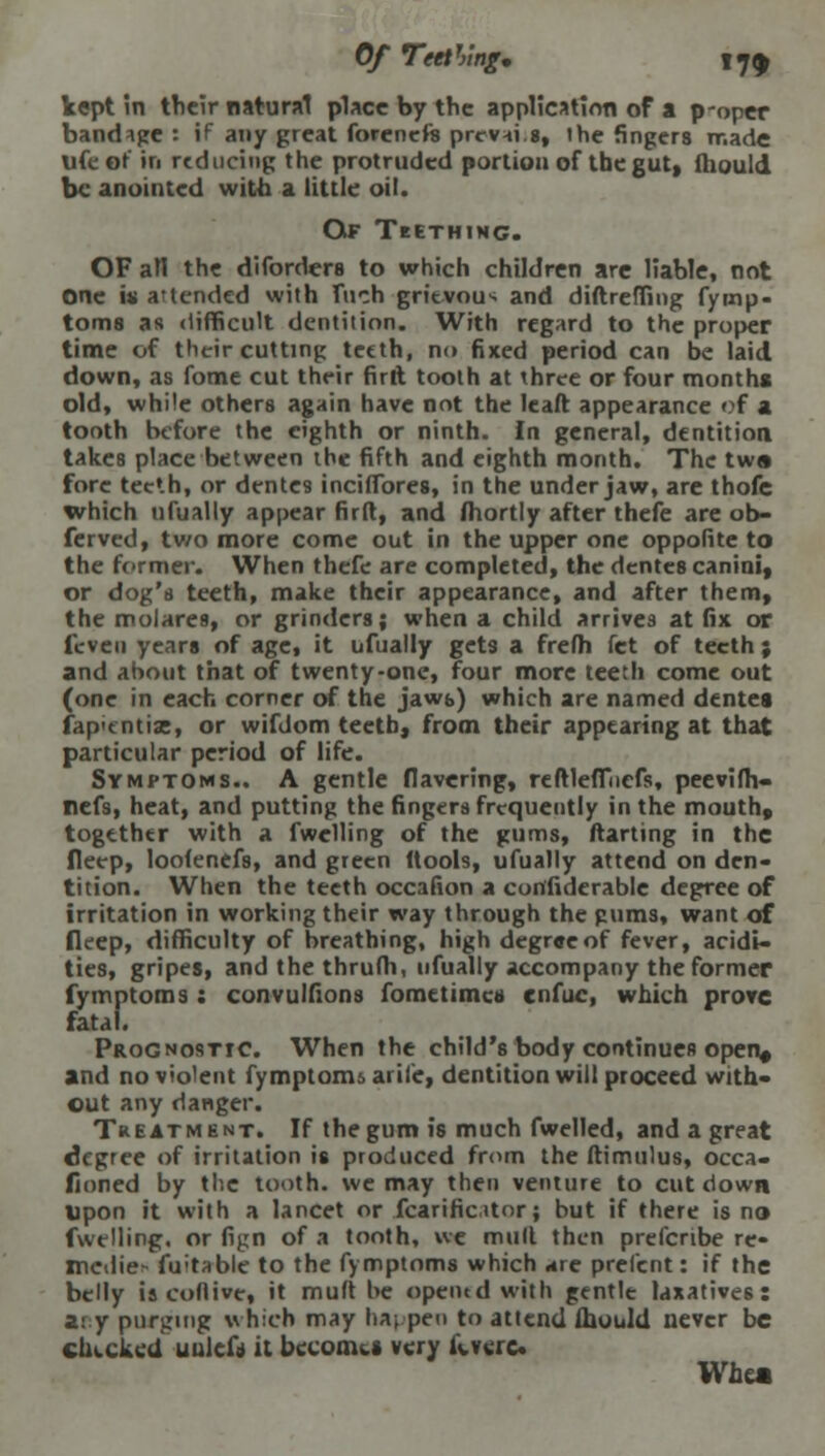 Of TettVmg* I«y^ kept in their natural place by the application of a p-oper band ape : if any great forenefe prcvni.g, the fingers made ufeor' in reducing the protruded portion of the gut, fhould be anointed with a little oil. Of Teething. OF all the diforders to which children are liable, not One is attended with fiich grievous and diftrefling fymp- toms as difficult dentition. With regard to the proper time of their cutting tetth, n<» fixed period can be laid down, as fome cut their firtt tooth at three or four months old, while others again have not the leaft appearance of a tooth before the eighth or ninth. In general, dentition takes place between the fifth and eighth month. The tws fore teeth, or dentes inciflbres, in the under jaw, are thofe which ufually appear firft, and fhortly after thefe are ob- served, two more come out in the upper one oppofite to the former. When thefe are completed, the dentes canini, or dog's teeth, make their appearance, and after them, the molares, or grinders; when a child arrives at fix or feven years of age, it ufually gets a frefti fet of teeth ; and about that of twenty-one, four more teeth come out (one in each corner of the jawb) which are named dentes fapicntix, or wifdom teeth, from their appearing at that particular period of life. Symptoms.. A gentle Havering, reftlefTiiefs, peevilh- refs, heat, and putting the fingers frequently in the mouth, together with a fwelling of the gums, ftarting in the fleep, loofenefs, and green ftools, ufually attend on den- tition. When the teeth occafion a cortfiderable degree of irritation in working their way through the pums, want of fleep, difficulty of breathing, high degree of fever, acidi- ties, gripes, and the thrufh, ufually accompany the former fymptoms : convulfions fometimcH enfue, which prove fatal. Prognostic. When the child's body continues open, and no violent fymptoms arile, dentition will proceed with- out any danger. Treatment. If the gum is much fwelled, and a great degree of irritation is produced from the ftimulus, occa- fioned by the tooth, we may then venture to cut down Upon it with a lancet or fcarificitor; but if there is no fwelling. or fign of a tooth, we mull then prefcribe re« medie- fuitable to the fymptoms which are prefent: if the belly is coflive, it mult be opened with gentle laxatives: a: y purging which may happen to attend fhould never be checked uulcfd it become* very ivvuc. Wfaea