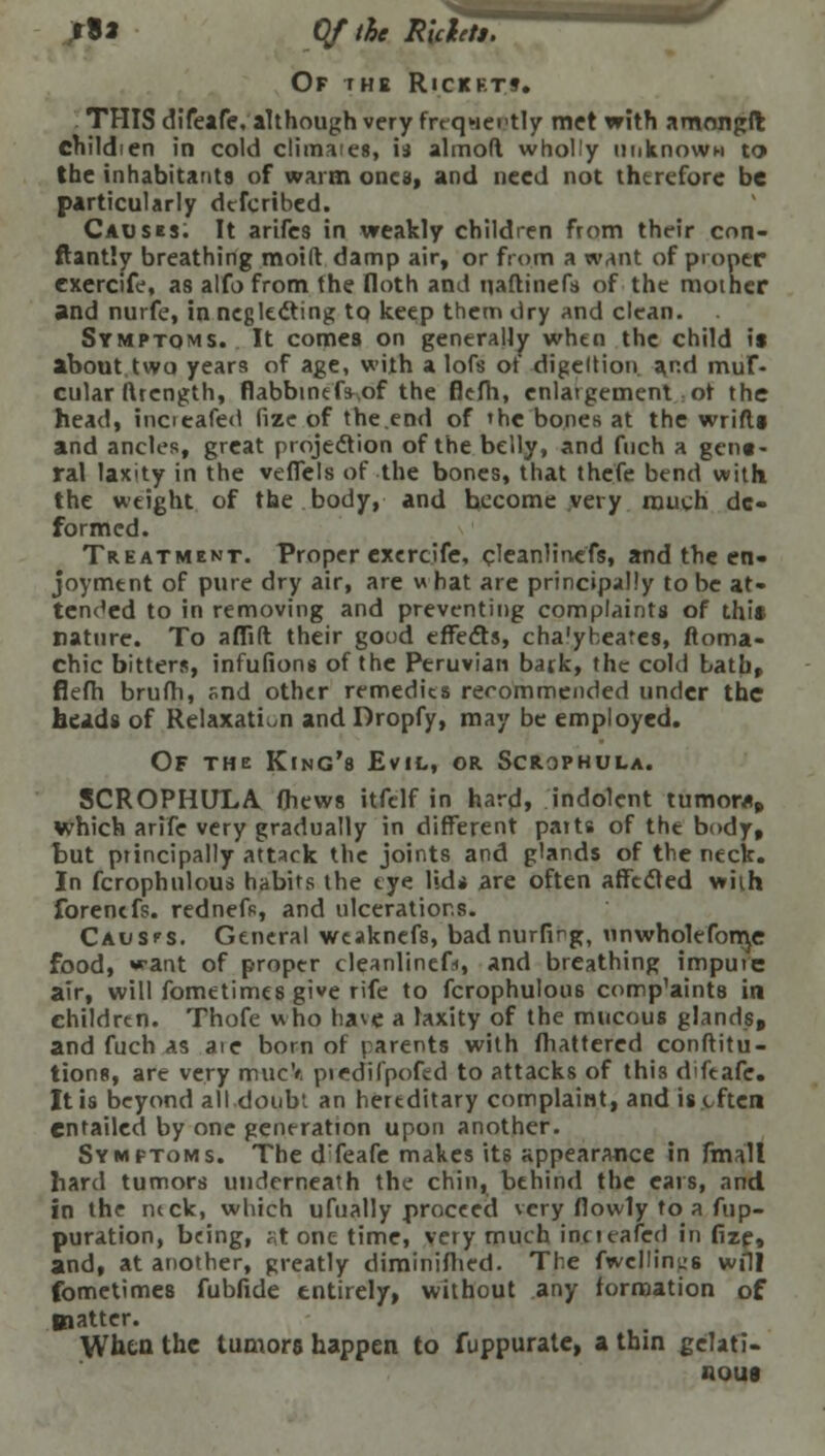 *Sa Of the RUhts. Of the Rickets. THIS difeafe. although very frrqwertly met with amongft childien in cold climaies, is almofl wholly unknown to the inhabitants of warm ones, and need not therefore be particularly dtfcribed. Causes. It arifes in weakly children from their con- ftantly breathing moid damp air, or from a want of proper cxercife, as alfo from the Iloth and naftinefs of the mother and nurfe, in neglecting tq keep them dry and clean. Symptoms. It comes on generally when the child is about two years of age, with a lofs ot digeltion. a,r.d mul- cular ftrength, flabbtndV.of the flefti, enlaigemcnt ot the head, incieafe<1 fize of the.end of 'he bones at the wrifls and ancles, great projection of the belly, and fuch a gene- ral laxity in the vefiels of the bones, that thefe bend with the weight of the body, and become very much de- formed. Treatment. Proper cxercife, cleanlinefs, and the en- joyment of pure dry air, are w hat are principally to be at- tended to in removing and preventing complaints of this nature. To aflift their good effects, cha'ybeates, ftoma- chic bitters, infufions of the Peruvian back, the cold bath, flefh brufh, snd other remedies recommended under the heads of Relaxation and Dropfy, may be employed. Of the King's Evil, or Scrophula. SCROPHULA (hews itfelf in hard, indolent tumors which arife very gradually in different parts of the body, but principally attack the joints and glands of the neck. In fcrophulous habits the eye lids are often affected with forentfs. rednefs, and ulcerations. Causps. General weaknefs, bad nurfirg, unwholefonje food, want of proper cleanlinefs and breathing impute air, will fometimes give rife to fcrophulous comp'aints in children. Thofe who hase a laxity of the mucous glands, and fuch as ate born of parents with mattered conftitu- tions, are very mucV piedifpofed to attacks of this difeafe. It is beyond all doubt an hereditary complaint, and is often entailed by one generation upon another. Symptoms. The d'feafe makes its appearance in fmall hard tumors underneath the chin, behind the ears, and in the ntck, which ufually proceed very flowly to a fup- puration, being, ^t one time, very much incieafed in fize, and, at another, greatly diminifhed. The fwellin^s will fometimes fubfide entirely, without any formation of Baattcr. When the tumors happen to fuppurale, a thin gelati- nous