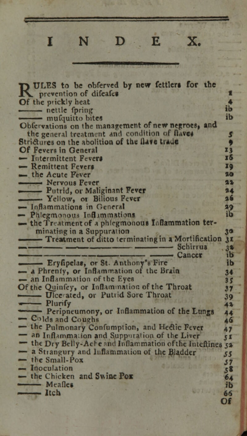 RULES to be obferved by new fettlers for the prevention of difeafes 1 Of the p'ickly heat ,4 » nettle fpring *b —— mufquitto bite8 ib Observations on the management of new negroes, and the general treatment and condition of (Uves $ Strictures on the abolition of the Have trade 9 Of Fevers in General xj — Intermittent Fever* *5 — Remittent Fever* 19 — the Acute Fever ao '■ ■ Nervous Fever a* ■ Putrid, or Maliginant Fever *4 . Yellow, ot Bilious Fever »6 — Inflammations in General ao — Phlegmonous Inflammations ib «— the Treatment of a phlegmonous Inflammation ter- minating in a Suppuration 3» ■ Treatment of ditto terminating in a Mortification 31 - —-— Schirrua 3* ■ —— ■ Cancer ib ■ Eryfipelas, or St. AnthonyVFire ib •— a Phrenfy, or Inflammation of the Brain 34 «— an Inflammation of the Eyes 35 Of the Quinfey, or Inflammation of the Throat 37 ■ Ulcerated, or Putrid Sore Throat 39 ■ Plunfy 4% — Peripneumony, or Inflammation of the Lungs 44 ■ Colds and Coughs 46 — the Pulmonary Confumption, and Hectic Fever 47 ~~ an Inflamma.ion and Suppuration of the Liver jx ~~ the Dry Belly-Achc and Inflammation ofthe Imeftinea 5* — a Strangury and Inflammation ot the Bidder 55 ■— the Small-Pox j7 — Inoculation jt — the Chicken andSuineFoi 64 • Meafles ib —— Itch 66