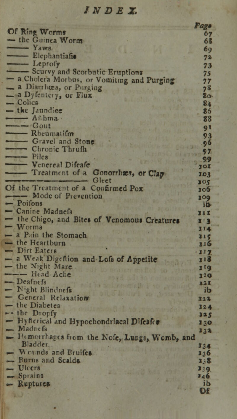 Pag* Of RTng Wcrm§ 67 — the Guinea Worm 68 — Yaws, 69 Elephantialie 7» ■ Leprofy 73 Scurvy and Scorbutic Eruption* 75 — a Cholera Morbus, or Vomiting and Purging 77 _ a Diarrhoea, or Purging 78 — a Dyfcnteiy, or Flux 80 — Colics 84 — the Jaundice 86 ■ Ai'.hma 18 •——Gout 91 — Rhcumalifm 93 ■■ Gravel and Stone 96 — Chronic Thrufh 97 ■ Piles 99 ■ Venerea! Difeafe joi Treatment of a Gonorrnses, or CTaip ioj —— Gltet jo^ Of the Treatment of a Confirmed Pox jo6 »-—— Mode of Prevention 109 — Poifons jb> — Canine Madnefs ju — the Chigo, and Bites of Venomous Creatures J 3 ■— Worms JT4, — a P-tin tbe Stomach 115 — the Heartburn jj6 — Dirt EateiR jj7 — a Weak Digeftion and Lofs of Appetite i»8 — the Might Mare jr9 — Ht ad-Ache 320 — Deafntfs til — Kight Blindntfg ib — General Relaxation Xa* — the Diabetes 124 •-- the Dropfy j»5 •— Hyflerical and Hypochondriacal D'fcaft t J30 — Madrnfs j^a m. Hemorrhage* from the Nofc, Longs, Womb, and Bladder 134 »- Wci.nds and Pruifet 136 — Purns and Scald* i.S — Ulcers J39 mm Sprains J46 ■- Ruptures ib Of