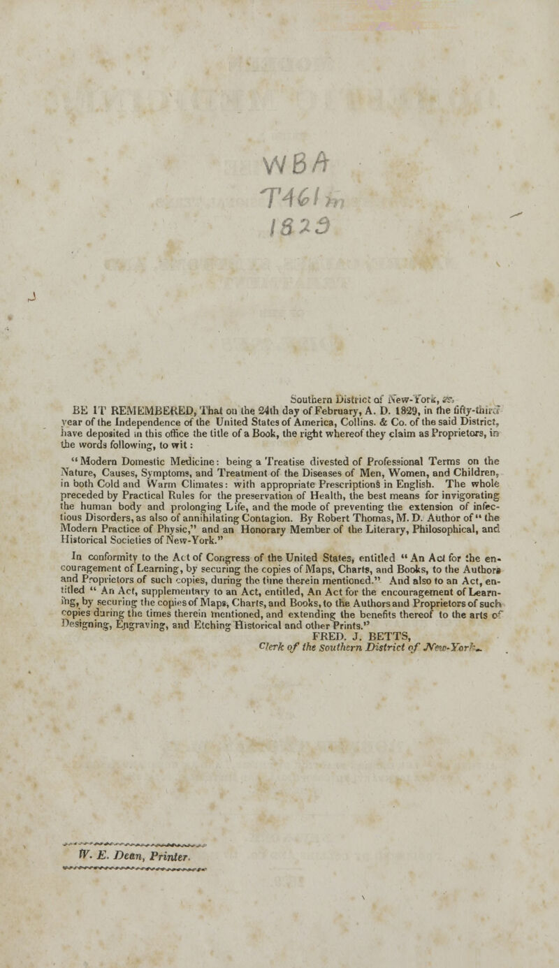 VVBA TWA 1823 Southern District of New-Yortf, SB. BE IT REMEMBERED, That on the 24th day of February, A. D. 1829, in the fifty-thirJ year of the Independence of the United States of America, Collins. & Co. of the said District, have deposited tn this office the title of a Book, the right whereof they claim as Proprietors, in the words following, to wit: Modern Domestic Medicine: being a Treatise divested of Professional Terms on the Nature, Causes, Symptoms, and Treatment of the Diseases of Men, Women, and Children, in both Cold and Warm Climates: with appropriate Prescriptions in English. The whole preceded by Practical Rules for the preservation of Health, the best means for invigorating the human body and prolonging Life, and the mode of preventing the extension of infec- tious Disorders, as also of annihilating Contagion. By Robert Thomas, M. D. Author of the Modern Practice of Physic, and an Honorary Member of the Literary, Philosophical, and Historical Societies of New-York. In conformity to the Act of Congress of the United States, entitled  An Act for :he en- couragement of Learning, by securing the copies of Maps, Chart?, and Books, to the Authors and Proprietors of such copies, during the time therein mentioned. And also to an Act, en- titled  An Act, supplementary to an Act, entitled, An Act for the encouragement of Learn- 'gt by securing the copiesof Maps, Charts, and Books, to the Authors and Proprietors of such copies during the times therein mentioned, and extending the benefits thereof to the arts oc Designing, Engraving, and Etching Historical and other Prints. FRED. J. BETTS, Clerk of the southern District of New-Yorh*. f ■-.-—+•**+. »,-. tV. E. Dean, Printer.