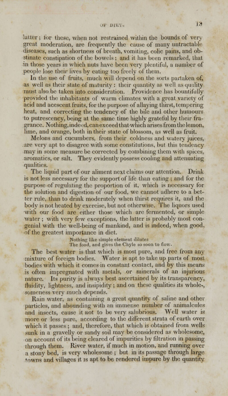 Off Dih'i. K1 latter; tor these, when not restrained within the bounds of very great moderation, are frequently the cause of many untractable diseases, such as shortness of breath, vomiting, colic pains, and ob- stinate constipation of the bowels; and it has been remarked, that in those years in which nuts have been very plentiful, a number of people lose their lives by eating too freely of them. In the use of fruits, much will depend on the sorts partaken of, as well as their state of maturity : their quantity as well as quality must also be taken into consideration. Providence has bountifully provided the inhabitants of warm climates with a great variety of acid and acescent fruits, for the purpose of allaying thirst, tempering heat, and correcting the tendency of the bile and other humours to putrescency, being at the same time highly grateful by their fra- grance. Nothing, indeed, can exceed that which arises from the lemon, lime, and orange, both in their state of blossom, as well as fruit. Melons and cucumbers, from their coldness and watery juices, are very apt to disagree with some constitutions, but this tendency may in some measure be corrected by combining them with spices, aromatics, or salt. They evidently possess cooling and attenuating qualities. The liquid part of our aliment next claims our attention. Drink is not less necessary for the support of life than eating ; and for the purpose of regulating the proportion of it, which is necessary for the solution and digestion of our food, we cannot adhere to a bet- ter rule, than to drink moderately when thirst requires it, and the body is not heated by exercise, but not otherwise. The liquors used with our food are either those which are fermented, or simple water ; with very few exceptions, the latter is probably most con- genial with the well-being of mankind, and is indeed, when good, of the greatest importance in diet. Nothing like simple element dilutes The food, and gives the Chyle so soon to flow. The best water is that which is most pure, and free from any mixture of foreign bodies. Water is apt to take up parts of most bodies with which it comes in constant contact, and by this means is often impregnated with metals, or minerals of an injurious nature. Its purity is always best ascertained by its transparency, fluidity, lightness, and insipidity ; and on these qualities its wholes, someness very much depends. Rain water, as containing a great quantity of saline and other particles, and abounding with an immense number of animalcules and insects, cause it not to be very salubrious. Well water is more or less pure, according to the different strata of earth over which it passes ; and, therefore, that which is obtained from wells sunk in a gravelly or sandy soil may be considered as wholesome, on account of its being cleared of impurities by filtration in passing through them. River water, if much in motion, and running over a stony bed, is very wholesome ; but in its passage through large *owns and villages it is apt to be rendered impure by the quantity