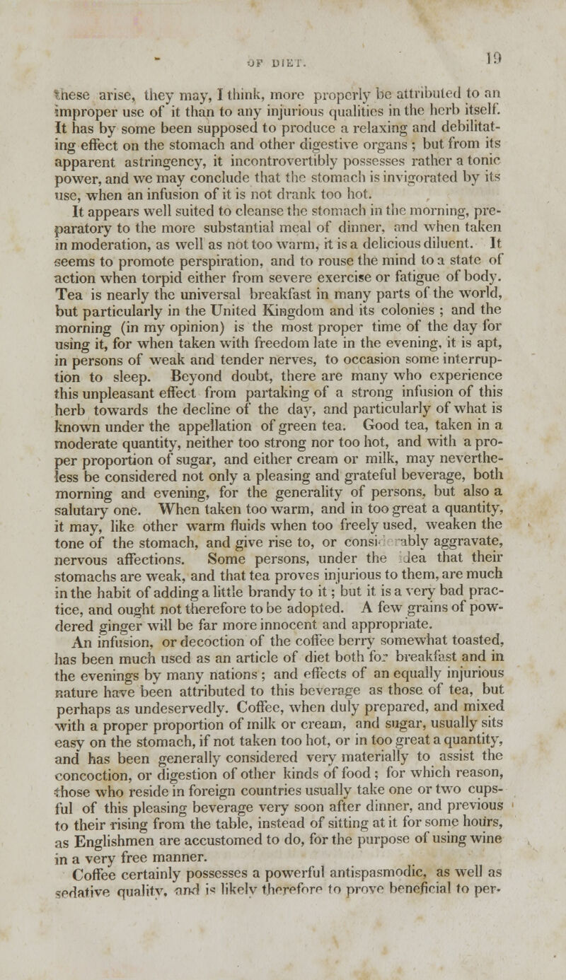 these arise, they may, I think, more properly be attributed to an improper use of it than to any injurious qualities in the herb itself. It has by some been supposed to produce a relaxing and debilitat- ing effect on the stomach and other digestive organs ; but from its apparent astringency, it incontrovertibly possesses rather a tonic power, and we may conclude that the stomach is invigorated by its use, when an infusion of it is not drank too hot. It appears well suited to cleanse the stomach in the morning, pre- paratory to the more substantial meal of dinner, and when taken in moderation, as well as not too warm, it is a delicious diluent. It seems to promote perspiration, and to rouse the mind to a state of action when torpid either from severe exercise or fatigue of body. Tea is nearly the universal breakfast in many parts of the world, but particularly in the United Kingdom and its colonies ; and the morning (in my opinion) is the most proper time of the day for using it, for when taken with freedom late in the evening, it is apt, in persons of weak and tender nerves, to occasion some interrup- tion to sleep. Beyond doubt, there are many who experience this unpleasant effect from partaking of a strong infusion of this herb towards the decline of the day, and particularly of what is known under the appellation of green tea. Good tea, taken in a moderate quantity, neither too strong nor too hot, and with a pro- per proportion of sugar, and either cream or milk, may neverthe- less be considered not only a pleasing and grateful beverage, both morning and evening, for the generality of persons, but also a salutary one. When taken too warm, and in too great a quantity, it may, like other warm fluids when too freely used, weaken the tone of the stomach, and give rise to, or consi ably aggravate, nervous affections. Some persons, under the Jea that their stomachs are weak, and that tea proves injurious to them, are much in the habit of adding a little brandy to it ;'but it is a very bad prac- tice, and ought not therefore to be adopted. A few grains of pow- dered ginger will be far more innocent and appropriate. An infusion, or decoction of the coffee berry somewhat toasted, has been much used as an article of diet both for breakfast and in the evenings by many nations ; and effects of an equally injurious nature have been attributed to this beverage as those of tea, but perhaps as undeservedly. Coffee, when duly prepared, and mixed with a proper proportion of milk or cream, and sugar, usually sits easy on the stomach, if not taken too hot, or in too great a quantity, and has been generally considered very materially to assist the concoction, or digestion of other kinds of food; for which reason, •those who reside in foreign countries usually take one or two cups- ful of this pleasing beverage very soon after dinner, and previous to their rising from the table, instead of sitting at it for some hours, as Englishmen are accustomed to do, for the purpose of using wine in a very free manner. Coffee certainly possesses a powerful antispasmodic, as well as ^pdative quality, and is likely tjiffffefore to prove beneficial to per-