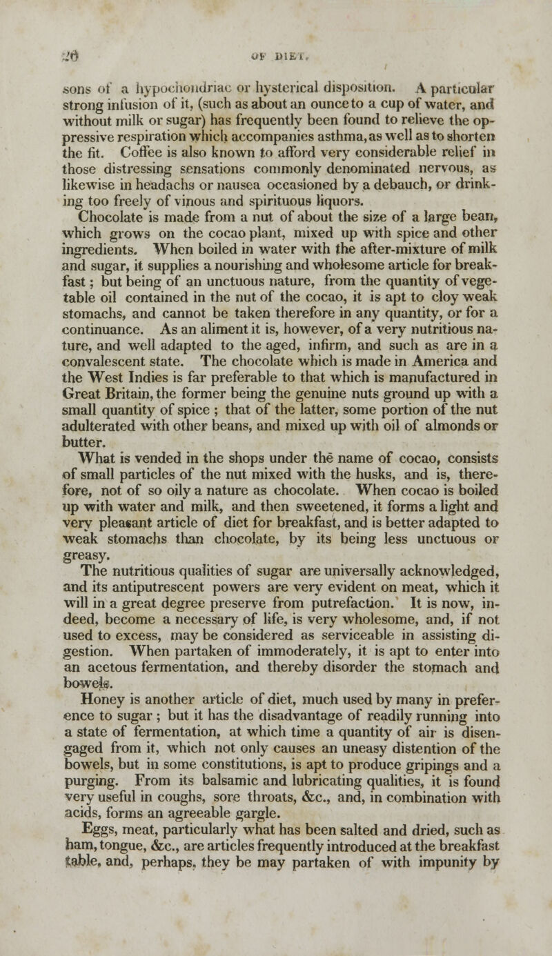 sons of a hypochondriac or hysterical disposition. A particular strong infusion of it, (such as about an ounce to a cup of water, and without milk or sugar) has frequently been found to relieve the op- pressive respiration which accompanies asthma, as well as to shorten the fit. Coffee is also known to afford very considerable relief in those distressing sensations commonly denominated nervous, as likewise in headachs or nausea occasioned by a debauch, or drink- ing too freely of vinous and spirituous liquors. Chocolate is made from a nut of about the size of a large bean, which grows on the cocao plant, mixed up with spice and other ingredients. When boiled in water with the after-mixture of milk and sugar, it supplies a nourishing and wholesome article for break- fast ; but being of an unctuous nature, from the quantity of vege- table oil contained in the nut of the cocao, it is apt to cloy weak stomachs, and cannot be taken therefore in any quantity, or for a continuance. As an aliment it is, however, of a very nutritious na- ture, and well adapted to the aged, infirm, and such as are in a convalescent state. The chocolate which is made in America and the West Indies is far preferable to that which is manufactured in Great Britain, the former being the genuine nuts ground up with a small quantity of spice ; that of the latter, some portion of the nut adulterated with other beans, and mixed up with oil of almonds or butter. What is vended in the shops under the name of cocao, consists of small particles of the nut mixed with the husks, and is, there- fore, not of so oily a nature as chocolate. When cocao is boiled up with water and milk, and then sweetened, it forms a light and very pleasant article of diet for breakfast, and is better adapted to weak stomachs than chocolate, by its being less unctuous or greasy. The nutritious qualities of sugar are universally acknowledged, and its antiputrescent powers are very evident on meat, which it will in a great degree preserve from putrefaction. It is now, in- deed, become a necessary of life, is very wholesome, and, if not used to excess, may be considered as serviceable in assisting di- gestion. When partaken of immoderately, it is apt to enter into an acetous fermentation, and thereby disorder the stomach and boweif. Honey is another article of diet, much used by many in prefer- ence to sugar ; but it has the disadvantage of readily running into a state of fermentation, at which time a quantity of air is disen- gaged from it, which not only causes an uneasy distention of the bowels, but in some constitutions, is apt to produce gripings and a purging. From its balsamic and lubricating qualities, it is found very useful in coughs, sore throats, &c, and, in combination with acids, forms an agreeable gargle. Eggs, meat, particularly what has been salted and dried, such as ham, tongue, &c, are articles frequently introduced at the breakfast table, and, perhaps, they be may partaken of with impunity by