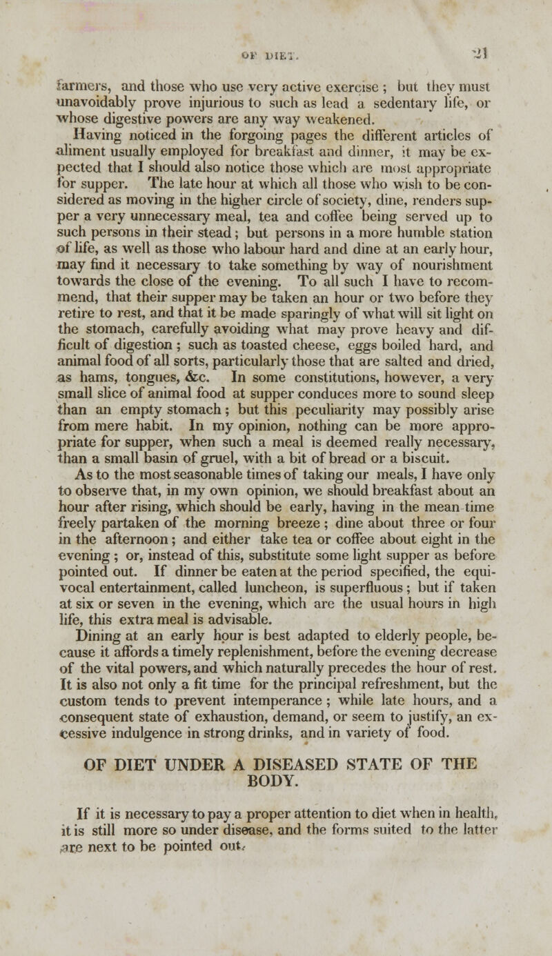 farmers, and those who use very active exercise ; but they must unavoidably prove injurious to such as lead a sedentary life, or whose digestive powers are any way weakened. Having noticed in the forgoing pages the different articles of aliment usually employed for breakfast and dinner, it may be ex- pected that I should also notice those which are most appropriate for supper. The late hour at which all those who wish to be con- sidered as moving in the higher circle of society, dine, renders sup- per a very unnecessary meal, tea and coffee being served up to such persons in their stead; but persons in a more humble station of life, as well as those who labour hard and dine at an early hour, may find it necessary to take something by way of nourishment towards the close of the evening. To all such I have to recom- mend, that their supper may be taken an hour or two before they retire to rest, and that it be made sparingly of what will sit light on the stomach, carefully avoiding what may prove heavy and dif- ficult of digestion ; such as toasted cheese, eggs boiled hard, and animal food of all sorts, particularly those that are salted and dried, as hams, tongues, &c. In some constitutions, however, a very small slice of animal food at supper conduces more to sound sleep than an empty stomach; but this peculiarity may possibly arise from mere habit. In my opinion, nothing can be more appro- priate for supper, when such a meal is deemed really necessary, than a small basin of gruel, with a bit of bread or a biscuit. As to the most seasonable times of taking our meals, I have only to observe that, in my own opinion, we should breakfast about an hour after rising, which should be early, having in the mean time freely partaken of the morning breeze ; dine about three or four in the afternoon; and either take tea or coffee about eight in the evening ; or, instead of this, substitute some light supper as before pointed out. If dinner be eaten at the period specified, the equi- vocal entertainment, called luncheon, is superfluous ; but if taken at six or seven in the evening, which are the usual hours in high life, this extra meal is advisable. Dining at an early hour is best adapted to elderly people, be- cause it affords a timely replenishment, before the evening decrease of the vital powers, and which naturally precedes the hour of rest. It is also not only a fit time for the principal refreshment, but the custom tends to prevent intemperance ; while late hours, and a consequent state of exhaustion, demand, or seem to justify, an ex- cessive indulgence in strong drinks, and in variety of food. OF DIET UNDER A DISEASED STATE OF THE BODY. If it is necessary to pay a proper attention to diet when in health, it is still more so under disease, and the forms suited to the latter ^re next to be pointed out,-