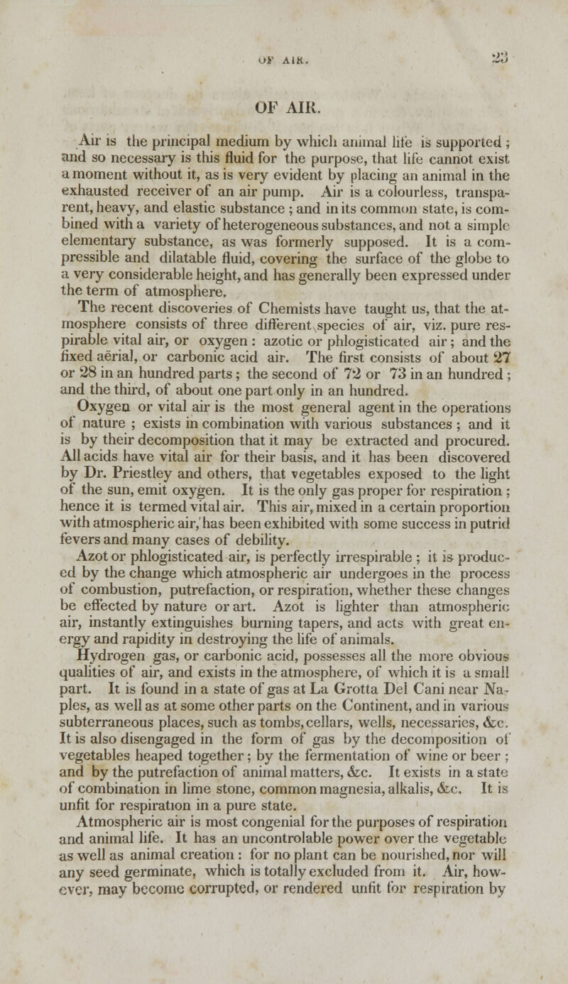 Oi< A IK. OF AIR. Air is the principal medium by which animal lite is supported ; and so necessary is this fluid for the purpose, that life cannot exist a moment without it, as is very evident by placing an animal in the exhausted receiver of an air pump. Air is a colourless, transpa- rent, heavy, and elastic substance ; and in its common state, is com- bined with a variety of heterogeneous substances, and not a simple elementary substance, as was formerly supposed. It is a com- pressible and dilatable fluid, covering the surface of the globe to a very considerable height, and has generally been expressed under the term of atmosphere. The recent discoveries of Chemists have taught us, that the at- mosphere consists of three different species of air, viz. pure res- pirable vital air, or oxygen : azotic or phlogisticated air; and the fixed aerial, or carbonic acid air. The first consists of about 27 or 28 in an hundred parts; the second of 72 or 73 in an hundred ; and the third, of about one part only in an hundred. Oxygen or vital air is the most general agent in the operations of nature ; exists in combination with various substances ; and it is by their decomposition that it may be extracted and procured. All acids have vital air for their basis, and it has been discovered by Dr. Priestley and others, that vegetables exposed to the light of the sun, emit oxygen. It is the only gas proper for respiration ; hence it is termed vital air. This air, mixed in a certain proportion with atmospheric air,'has been exhibited with some success in putrid fevers and many cases of debility. Azot or phlogisticated air, is perfectly irrespirable ; it is produc- ed by the change which atmospheric air undergoes in the process of combustion, putrefaction, or respiration, whether these changes be effected by nature or art. Azot is lighter than atmospheric air, instantly extinguishes burning tapers, and acts with great en- ergy and rapidity in destroying the life of animals. Hydrogen gas, or carbonic acid, possesses all the more obvious qualities of air, and exists in the atmosphere, of which it is a small part. It is found in a state of gas at La Grotta Del Cani near Na- ples, as well as at some other parts on the Continent, and in various subterraneous places, such as tombs,cellars, wells, necessaries, &c. It is also disengaged in the form of gas by the decomposition oi vegetables heaped together; by the fermentation of wine or beer ; and by the putrefaction of animal matters, &c. It exists in a state of combination in lime stone, common magnesia, alkalis, &c. It is unfit for respiration in a pure state. Atmospheric air is most congenial for the purposes of respiration and animal life. It has an uncontrolable power over the vegetable as well as animal creation : for no plant can be nourished, nor will any seed germinate, which is totally excluded from it. Air, how- ever, may become corrupted, or rendered unfit for respiration by
