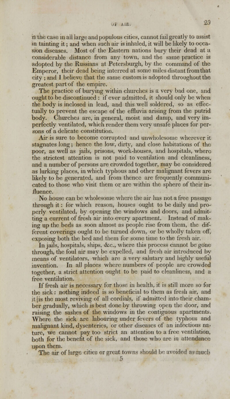 or a m, 29 irs the case in all large and populous cities, cannot tail greatly to assist in tainting it; and when such air is inhaled, it will be likely to occa- sion diseases. Most of the Eastern nations bury their dead at u considerable distance from any town, and the same practice is adopted by the Russians at Petersburgh, by the command of the Emperor, their dead being interred at some miles distant from that city ; and I believe that the same custom is adopted throughout the greatest part of the empire. The practice of burying within churches is a very bad one, and ought to be discontinued : if ever admitted, it should only be when the body is inclosed in lead, and this well soldered, so as effec- tually to prevent the escape of the effluvia arising from the putrid body. Churches are, in general, moist and damp, and very im- perfectly ventilated, which render them very unsafe places for per- sons of a delicate constitution. Air is sure to become corrupted and unwholesome wherever it stagnates long; hence the low, dirty, and close habitations of the poor, as well as jails, prisons, work-houses, and hospitals, where the strictest attention is not paid to ventilation and cleanliness, and a number of persons are crowded together, may be considered as lurking places, in which typhous and other malignant fevers are likely to be generated, and from thence are frequently communi- cated to those who visit them or are within the sphere of their in- fluence. No house can be wholesome where the air has not a free passage through it: for which reason, houses ought to be daily and pro- perly ventilated, by opening the windows and doors, and admit- ting a current of fresh air into every apartment. Instead of mak- ing up the beds as soon almost as people rise from them, the dif- ferent coverings ought to be turned down, or be wholly taken off, exposing both the bed and them for some time to the fresh air. In jails, hospitals, ships, &c, where this process cannot be gone through, the foul air may be expelled, and fresh air introduced by- means of ventilators, which are a very salutary and highly useful invention. In all places where numbers of people are crowded together, a strict attention ought to be paid to cleanliness, and a free ventilation. If fresh air is necessary for those in health, it is still more so for the sick: nothing indeed is so beneficial to them as fresh air, and it jis the most reviving of all cordials, if admitted into their cham- ber gradually, which is best done by throwing open the door, and raising the sashes of the windows in the contiguous apartments. Where the sick are labouring under fevers of the typhous and malignant kind, dysenteries, or other diseases of an infectious na* ture, we cannot pay too strict an attention to a free ventilation, both for the benefit of the sick, and those who are in attendance upon them. The air of large cities or great towns should be avoided as much 5