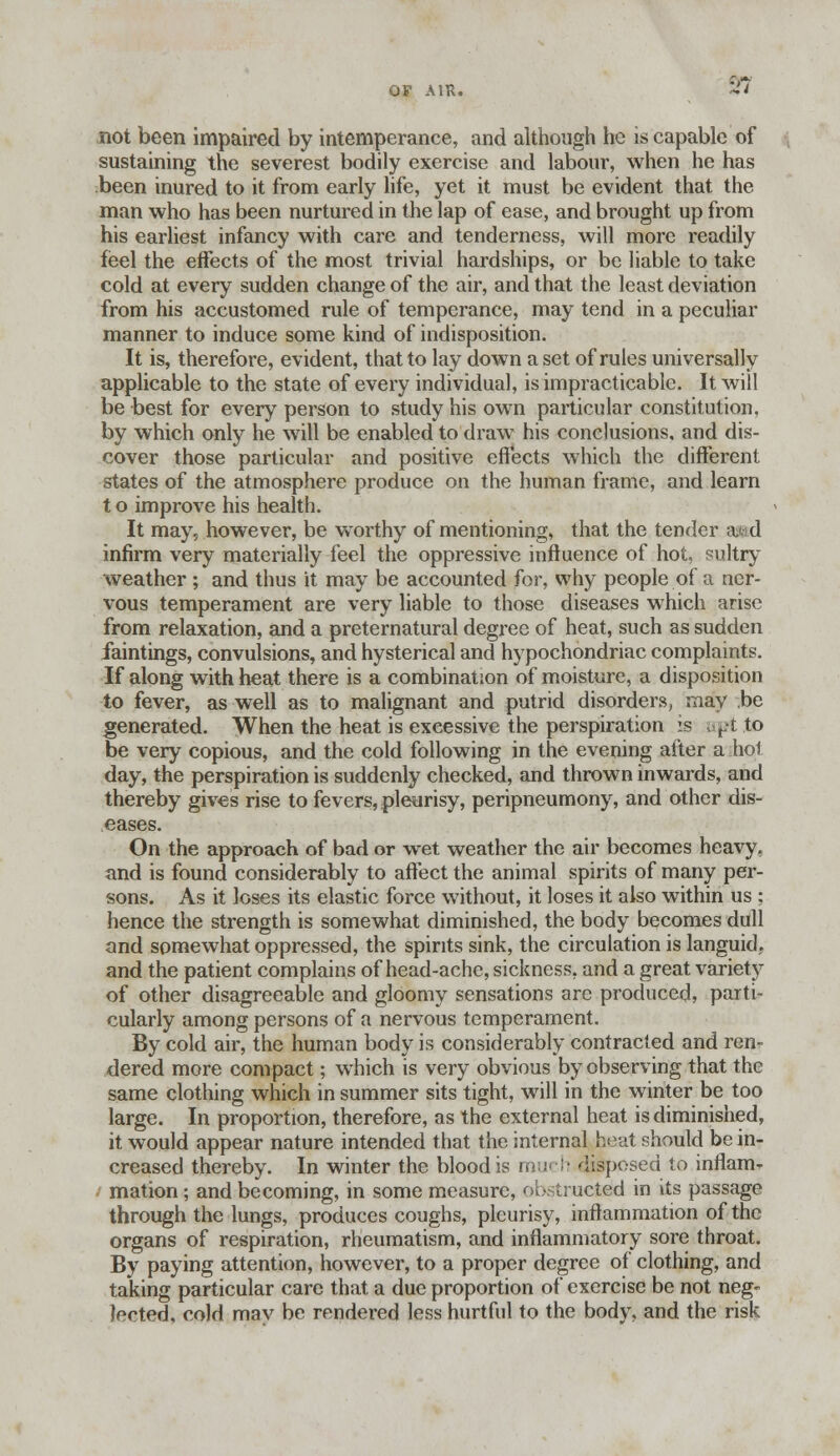 97 not been impaired by intemperance, and although he is capable of sustaining the severest bodily exercise and labour, when he has been inured to it from early life, yet it must be evident that the man who has been nurtured in the lap of ease, and brought up from his earliest infancy with care and tenderness, will more readily feel the effects of the most trivial hardships, or be liable to take cold at every sudden change of the air, and that the least deviation from his accustomed rule of temperance, may tend in a peculiar manner to induce some kind of indisposition. It is, therefore, evident, that to lay down a set of rules universally applicable to the state of every individual, is impracticable. It will be best for every person to study his own particular constitution, by which only he will be enabled to draw his conclusions, and dis- cover those particular and positive effects which the different states of the atmosphere produce on the human frame, and learn t o improve his health. It may, however, be worthy of mentioning, that the tender a*d infirm very materially feel the oppressive influence of hot, sultry weather ; and thus it may be accounted for, why people of a ner- vous temperament are very liable to those diseases which arise from relaxation, and a preternatural degree of heat, such as sudden faintings, convulsions, and hysterical and hypochondriac complaints. If along with heat there is a combination of moisture, a disposition to fever, as well as to malignant and putrid disorders, may be generated. When the heat is excessive the perspiration is apt to be very copious, and the cold following in the evening after a hoi day, the perspiration is suddenly checked, and thrown inwards, and thereby gives rise to fevers, pleurisy, peripneumony, and other dis- eases. On the approach of bad or wet weather the air becomes heavy, and is found considerably to affect the animal spirits of many per- sons. As it loses its elastic force without, it loses it also within us ; hence the strength is somewhat diminished, the body becomes dull and somewhat oppressed, the spirits sink, the circulation is languid,, and the patient complains of head-ache, sickness, and a great variety of other disagreeable and gloomy sensations are produced, parti- cularly among persons of a nervous temperament. By cold air, the human body is considerably contracted and ren- dered more compact; which is very obvious by observing that the same clothing which in summer sits tight, will in the winter be too large. In proportion, therefore, as the external heat is diminished, it would appear nature intended that the internal heat should be in- creased thereby. In winter the blood is much disposed to inflam- mation ; and becoming, in some measure, obstructed in its passage through the lungs, produces coughs, pleurisy, inflammation of the organs of respiration, rheumatism, and inflammatory sore throat. By paying attention, however, to a proper degree of clothing, and taking particular care that a due proportion of exercise be not neg- ated, cold may be rendered less hurtful to the body, and the risk