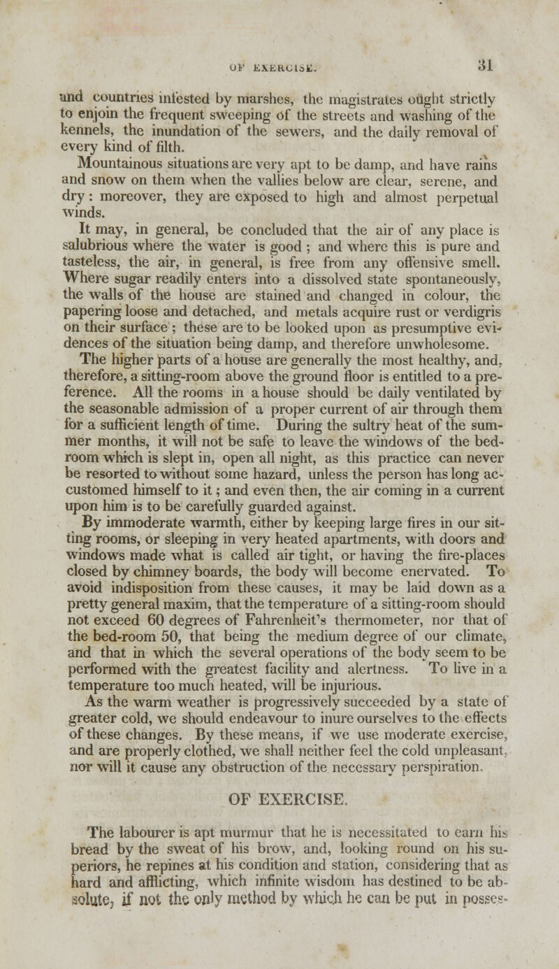 und countries infested by marshes, the magistrates ought strictly to enjoin the frequent sweeping of the streets and washing of the kennels, the inundation of the sewers, and the daily removal of every kind of filth. Mountainous situations are very apt to be damp, and have rains and snow on them when the vallies below are clear, serene, and dry: moreover, they are exposed to high and almost perpetual winds. It may, in general, be concluded that the air of any place is salubrious where the water is good ; and where this is pure and tasteless, the air, in general, is free from any offensive smell. Where sugar readily enters into a dissolved state spontaneously, the walls of the house are stained and changed in colour, the papering loose and detached, and metals acquire rust or verdigris on their surface ; these are to be looked upon as presumptive evi- dences of the situation being damp, and therefore unwholesome. The higher parts of a house are generally the most healthy, and. therefore, a sitting-room above the ground floor is entitled to a pre- ference. All the rooms in a house should be daily ventilated by the seasonable admission of a proper current of air through them for a sufficient length of time. During the sultry heat of the sum- mer months, it will not be safe to leave the windows of the bed- room which is slept in, open all night, as this practice can never be resorted to without some hazard, unless the person has long ac- customed himself to it; and even then, the air coining in a current upon him is to be carefully guarded against. By immoderate warmth, either by keeping large fires in our sit- ting rooms, or sleeping in very heated apartments, with doors and windows made what is called air tight, or having the fire-places closed by chimney boards, the body will become enervated. To avoid indisposition from these causes, it may be laid down as a pretty general maxim, that the temperature of a sitting-room should not exceed 60 degrees of Fahrenheit's thermometer, nor that of the bed-room 50, that being the medium degree of our climate, and that in which the several operations of the body seem to be performed with the greatest facility and alertness. To live in a temperature too much heated, will be injurious. As the warm weather is progressively succeeded by a state of greater cold, we should endeavour to inure ourselves to the effects of these changes. By these means, if we use moderate exercise, and are properly clothed, we shall neither feel the cold unpleasant nor will it cause any obstruction of the necessary perspiration, OF EXERCISE. The labourer is apt murmur that he is necessitated to earn his bread by the sweat of his brow, and, looking round on his su- periors, he repines at his condition and station, considering that as hard and afflicting, which infinite wisdom has destined to be ab- solute, if not the only method by which he can be put in posses-