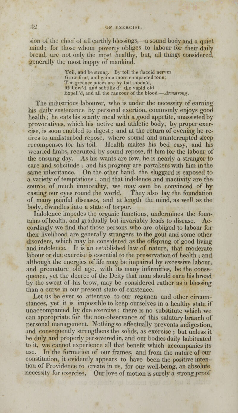 OF tXKHCIaK .sion of the chiet' oi' all earthly blessings,—a sound body and a quiet mind; for those whom poverty obliges to labour for their daily bread, are not only the most healthy, but, all things considered, generally the most happy of mankind. Toil, and be strong. By toil the flaccid nerves Grow firm, and gain a more compacted tone; The greener juices are by toil subdu'd, Mellow'd and subtiliz d ; the vapid old Espelld, and all the rancour of the blood.—Armstrong. The industrious labourer, who is under the necessity of earning his daily sustenance by personal exertion, commonly enjoys good health; he eats his scanty meal with a good appetite, unassisted by provocatives, which his active and athletic body, by proper exer- cise, is soon enabled to digest; and at the return of evening he re- tires to undisturbed repose, where sound and uninterrupted sleep recompenses for his toil. Health makes his bed easy, and his wearied limbs, recruited by sound repose, fit him for the labour of the ensuing day. As his wants are few, he is nearly a stranger to care and solicitude ; and his progeny are partakers with him in the same inheritance. On the other hand, the sluggard is exposed to a variety of temptations ; and that indolence and inactivity are the source of much immorality, we may soon be convinced of by casting our eyes round the world. They also lay the foundation of many painful diseases, and at length the mind, as well as the body, dwindles into a state of torpor. Indolence impedes the organic functions, undermines the foun- tains of health, and gradually but invariably leads to disease. Ac- cordingly we find that those persons who are obliged to labour for their livelihood are generally strangers to the gout and some other disorders, which may be considered as the offspring of good living and indolence. It is an established law of nature, that moderate labour or due exercise is essential to the preservation of health ; and although the energies of life may be impaired by excessive labour, and premature old age, with its many infirmities, be the conse- quence, yet the decree of the Deity that man should earn his bread by the sweat of his brow, may be considered rather as a blessing than a curse in our present state of existence. Let us be ever so attentive to our regimen and other circum- stances, yet it is impossible to keep ourselves in a healthy state if unaccompanied by due exercise : there is no substitute which we can appropriate for the non-observance of this salutary branch of personal management. Nothing so effectually prevents indigestion,, and consequently strengthens the solids, as exercise ; but unless it be duly and properly persevered in, and our bodies daily habituated to it, we cannot experience all that benefit which accompanies its use. In the form ition of our frames, and from the nature of our constitution, it evidently appears to have been the positive inten- tion of Providence to create in us, for our well-being, an absolute necessity for exercise. Our love of motion is surely a strong proof