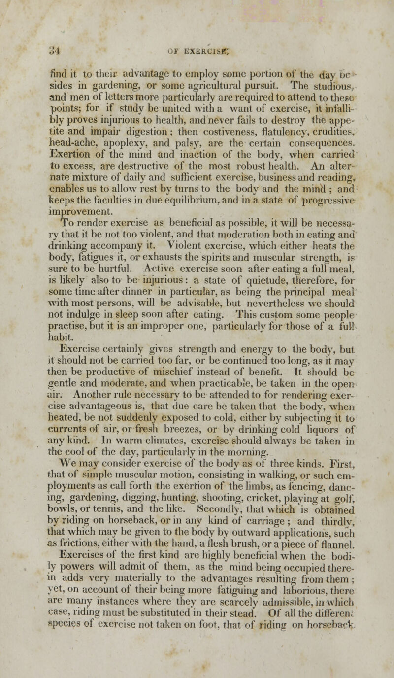 find it to theiv advantage to employ some portion oi the day ur sides in gardening, or some agricultural pursuit. The studious, and men of letters more particularly are required to attend to these points; for if study be united with a want of exercise, it infalli bly proves injurious to health, and never fails to destroy the appe- tite and impair digestion; then costiveness, flatulency, crudities, head-ache, apoplexy, and palsy, are the certain consequences. Exertion of the mind and inaction of the body, when carried to excess, are destructive of the most robust health. An alter- nate mixture of daily and sufficient exercise, business and reading, enables us to allow rest by turns to the body and the mind ; and keeps the faculties in due equilibrium, and in a state of progressive improvement. To render exercise as beneficial as possible, it will be necessa- ry that it be not too violent, and that moderation both in eating and drinking accompany it. Violent exercise, which either heats the body, fatigues it, or exhausts the spirits and muscular strength, is sure to be hurtful. Active exercise soon after eating a full meal, is likely also to be injurious: a state of quietude, therefore, for some time after dinner in particular, as being the principal meal with most persons, will be advisable, but nevertheless we should not indulge in sleep soon after eating. This custom some people practise, but it is an improper one, particularly for those of a full habit. Exercise certainly gives strength and energy to the body, but it should not be carried too far, or be continued too long, as it may then be productive of mischief instead of benefit. It should be gentle and moderate, and when practicable, be taken in the open air. Another rule necessary to be attended to for rendering exer- cise advantageous is, that due care be taken that the body, when heated, be not suddenly exposed to cold, either by subjecting it to currents of air, or fresh breezes, or by drinking cold liquors of any kind. In warm climates, exercise should always be taken in the cool of the day, particularly in the morning. We may consider exercise of the body as of three kinds. First, that of simple muscular motion, consisting in walking, or such em- ployments as call forth the exertion of the limbs, as fencing, danc- ing, gardening, digging, hunting, shooting, cricket, playing at golf, bowls, or tennis, and the like. Secondly, that which is obtained by riding on horseback, or in any kind of carriage ; and thirdly, that which may be given to the body by outward applications, such as frictions, either with the hand, a flesh brush, or a piece of flannel. Exercises of the first kind are highly beneficial when the bodi- ly powers will admit of them, as the mind being occupied there- in adds very materially to the advantages resulting from them; yet, on account of their being more fatiguing and laborious, there are many instances where they are scarcely admissible, in which case, riding must be substituted in their stead. Of all the different species of exercise not taken on foot, that of riding on horsebarV