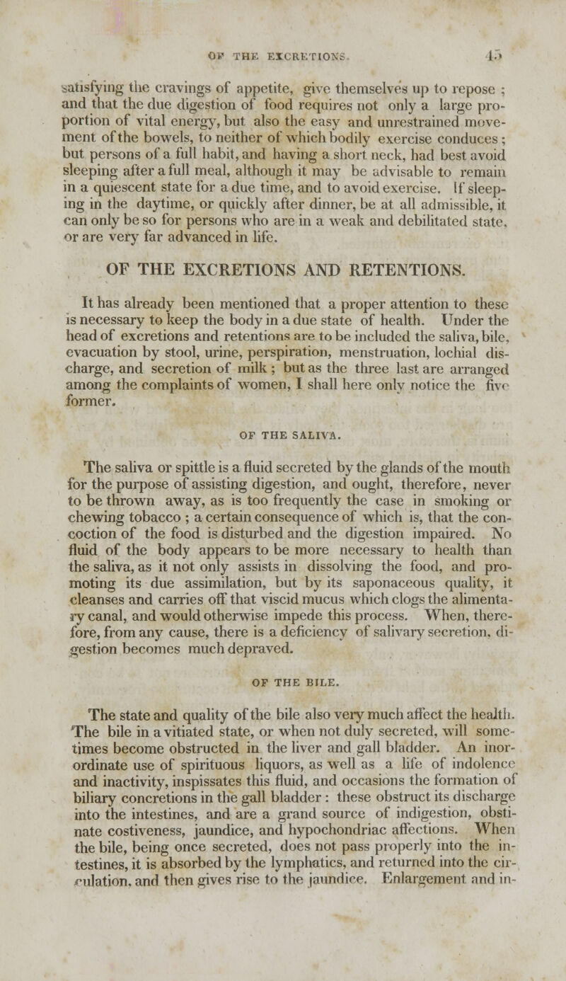 OF THE EXCRETION I-' satisfying the cravings of appetite, give themselves up to repose ; and that the clue digestion of food requires not only a large pro- portion of vital energy, but also the easy and unrestrained move- ment of the bowels, to neither of which bodily exercise conduces; but persons of a full habit, and having a short neck, had best avoid sleeping after a full meal, although it may be tidvisable to remain in a quiescent state for a due time, and to avoid exercise. If sleep- ing in the daytime, or quickly after dinner, be at all admissible, it. can only be so for persons who are in a weak and debilitated state, or are very far advanced in life. OF THE EXCRETIONS AND RETENTIONS. It has already been mentioned that a proper attention to these is necessary to keep the body in a due state of health. Under the head of excretions and retentions are to be included the saliva, bile, evacuation by stool, urine, perspiration, menstruation, lochial dis- charge, and secretion of milk ; but as the three last are arranged among the complaints of women, I shall here only notice the five former. OF THE SALIVA. The saliva or spittle is a fluid secreted by the glands of the mouth for the purpose of assisting digestion, and ought, therefore, never to be thrown away, as is too frequently the case in smoking or chewing tobacco ; a certain consequence of which is, that the con- coction of the food is disturbed and the digestion impaired. No fluid of the body appears to be more necessary to health than the saliva, as it not only assists in dissolving the food, and pro- moting its due assimilation, but by its saponaceous quality, it cleanses and carries off that viscid mucus which clogs the alimenta- ry canal, and would otherwise impede this process. When, there- fore, from any cause, there is a deficiency of salivary secretion, di- gestion becomes much depraved. OP THE BILE. The state and quality of the bile also very much affect the health. The bile in a vitiated state, or when not duly secreted, will some- times become obstructed in the liver and gall bladder. An inor- ordinate use of spirituous liquors, as well as a life of indolence and inactivity, inspissates this fluid, and occasions the formation of biliary concretions in the gall bladder: these obstruct its discharge into the intestines, and are a grand source of indigestion, obsti- nate costiveness, jaundice, and hypochondriac affections. When the bile, being once secreted, does not pass properly into the in- testines, it is absorbed by the lymphatics, and returned into the cir- culation, and then gives rise to the jaundice. Enlargement and in-