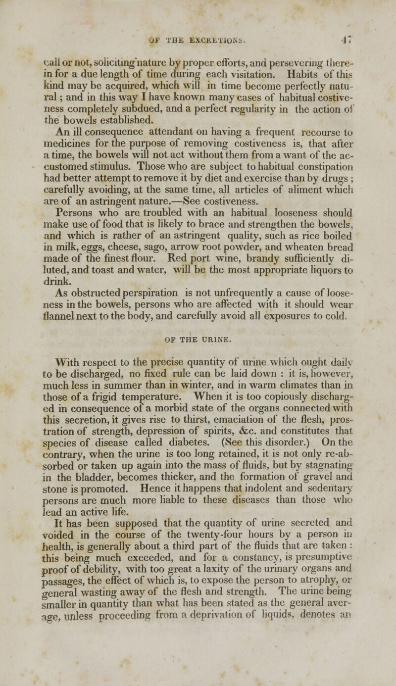 call or not, soliciting nature by proper efforts, and persevering there- in for a due length of time during each visitation. Habits of this kind may be acquired, which will in time become perfectly natu ral; and in this way I have known many cases of habitual costive- ness completely subdued, and a perfect regularity in the action of the bowels established. An ill consequence attendant on having a frequent recourse to medicines for the purpose of removing costiveness is, that after a time, the bowels will not act without them from a want of the ac- customed stimulus. Those who are subject to habitual constipation had better attempt to remove it by diet and exercise than by drugs ; carefully avoiding, at the same time, all articles of aliment which are of an astringent nature.—See costiveness. Persons who are troubled with an habitual looseness should make use of food that is likely to brace and strengthen the bowels, and which is rather of an astringent quality, such as rice boiled in milk, eggs, cheese, sago, arrow root powder, and wheaten bread made of the finest flour. Red port wine, brandy sufficiently di- luted, and toast and water, will be the most appropriate liquors to drink. As obstructed perspiration is not unfrequently a cause of loose- ness in the bowels, persons who are affected with it should wear flannel next to the body, and carefully avoid all exposures to cold. OF THE URINE. With respect to the precise quantity of urine which ought daily to be discharged, no fixed rule can be laid down : it is, however, much less in summer than in winter, and in warm climates than in those of a frigid temperature. When it is too copiously discharg- ed in consequence of a morbid state of the organs connected with this secretion, it gives rise to thirst, emaciation of the flesh, pros- tration of strength, depression of spirits, &c. and constitutes that species of disease called diabetes. (See this disorder.) On the contrary, when the urine is too long retained, it is not only re-ab- sorbed or taken up again into the mass of fluids, but by stagnating in the bladder, becomes thicker, and the formation of gravel and stone is promoted. Hence it happens that indolent and sedentary persons are much more liable to these diseases than those who lead an active life. It has been supposed that the quantity of urine secreted and voided in the course of the twenty-four hours by a person in health, is generally about a third part of the fluids that are taken : this being much exceeded, and for a constancy, is presumptive proof of debility, with too great a laxity of the urinary organs and passages, the effect of which is, to expose the person to atrophy, or o-eneral wasting away of the flesh and strength. The urine being smaller in quantity than what has been stated as the general aver- age, unless proceeding from a deprivation of liquids, denotes an