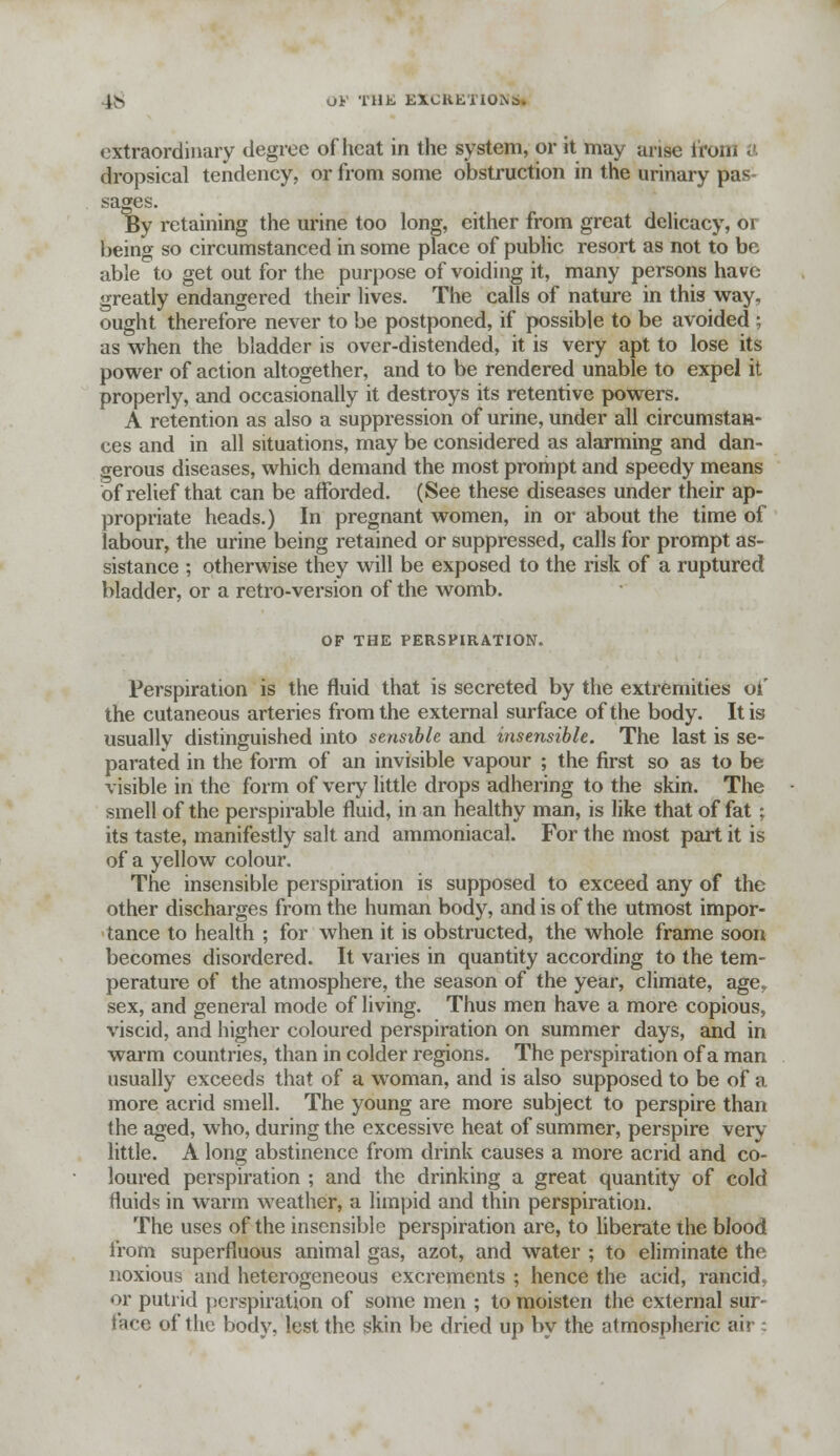 extraordinary degree of heat in the system, or it may arise from dropsical tendency, or from some obstruction in the urinary pas- sages. By retaining the urine too long, cither from great delicacy, or being so circumstanced in some place of public resort as not to be able to get out for the purpose of voiding it, many persons have greatly endangered their lives. The calls of nature in this way, ought therefore never to be postponed, if possible to be avoided ; as when the bladder is over-distended, it is very apt to lose its power of action altogether, and to be rendered unable to expel it properly, and occasionally it destroys its retentive powers. A retention as also a suppression of urine, under all circumstan- ces and in all situations, may be considered as alarming and dan- gerous diseases, which demand the most proriipt and speedy means of relief that can be afforded. (See these diseases under their ap- propriate heads.) In pregnant women, in or about the time of labour, the urine being retained or suppressed, calls for prompt as- sistance ; otherwise they will be exposed to the risk of a ruptured bladder, or a retro-version of the womb. OF THE PERSPIRATION. Perspiration is the fluid that is secreted by the extremities of the cutaneous arteries from the external surface of the body. It is usually distinguished into sensible and insensible. The last is se- parated in the form of an invisible vapour ; the first so as to be visible in the form of very little drops adhering to the skin. The smell of the perspirable fluid, in an healthy man, is like that of fat : its taste, manifestly salt and ammoniacal. For the most part it is of a yellow colour. The insensible perspiration is supposed to exceed any of the other discharges from the human body, and is of the utmost impor- tance to health ; for when it is obstructed, the whole frame soon becomes disordered. It varies in quantity according to the tem- perature of the atmosphere, the season of the year, climate, age,, sex, and general mode of living. Thus men have a more copious, viscid, and higher coloured perspiration on summer days, and in warm countries, than in colder regions. The perspiration of a man usually exceeds that of a woman, and is also supposed to be of a more acrid smell. The young are more subject to perspire than (he aged, who, during the excessive heat of summer, perspire very little. A long abstinence from drink causes a more acrid and co- loured perspiration ; and the drinking a great quantity of cold fluids in warm weather, a limpid and thin perspiration. The uses of the insensible perspiration are, to liberate the blood from superfluous animal gas, azot, and water ; to eliminate the noxious and heterogeneous excrements ; hence the acid, rancid, or putrid perspiration of some men ; to moisten the external sur- face of the body, lest the skin be dried up by the atmospheric air :