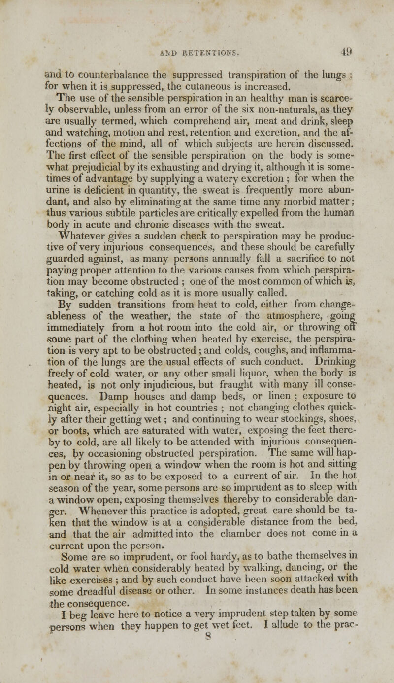 AND RETENTIONS. 19 and to counterbalance the suppressed transpiration of the lungs : for when it is suppressed, the cutaneous is increased. The use of the sensible perspiration in an healthy man is scarce- ly observable, unless from an error of the six non-naturals, as they are usually termed, which comprehend air, meat and drink, sleep and watching, motion and rest, retention and excretion, and the af- fections of the mind, all of which subjects are herein discussed. The first effect of the sensible perspiration on the body is some- what prejudicial by its exhausting and drying it, although it is some- times of advantage by supplying a watery excretion ; for when the urine is deficient in quantity, the sweat is frequently more abun- dant, and also by eliminating at the same time any morbid matter; thus various subtile particles are critically expelled from the human body in acute and chronic diseases with the sweat. Whatever gives a sudden check to perspiration may be produc- tive of very injurious consequences, and these should be carefully guarded against, as many persons annually fall a sacrifice to not paying proper attention to the various causes from which perspira- tion may become obstructed ; one of the most common of which is., taking, or catching cold as it is more usually called. By sudden transitions from heat to cold, either from change- ableness of the weather, the state of the atmosphere, going immediately from a hot room into the cold air, or throwing off some part of the clothing when heated by exercise, the perspira- tion is very apt to be obstructed; and colds, coughs, and inflamma- tion of the lungs are the usual effects of such conduct. Drinking freely of cold water, or any other small liquor, when the body is heated, is not only injudicious, but fraught with many ill conse- quences. Damp houses and damp beds, or linen ; exposure to night air, especially in hot countries ; not changing clothes quick- ly after their getting wet; and continuing to wear stockings, shoes, or boots, which are saturated with water, exposing the feet there- by to cold, are all likely to be attended with injurious consequen- ces, by occasioning obstructed perspiration. The same will hap- pen by throwing open a window when the room is hot and sitting in or near it, so as to be exposed to a current of air. In the hot season of the year, some persons are so imprudent as to sleep with a window open, exposing themselves thereby to considerable dan- ger. Whenever this practice is adopted, great care should be ta- ken that the window is at a considerable distance from the bed. and that the air admitted into the chamber does not come in a current upon the person. Some are so imprudent, or fool hardy, as to bathe themselves in cold water when considerably heated by walking, dancing, or the like exercises ; and by such conduct have been soon attacked with some dreadful disease or other. In some instances death has been the consequence. I beg leave here to notice a very imprudent step taken by some persons when they happen to get wet feet. I allude to the prac