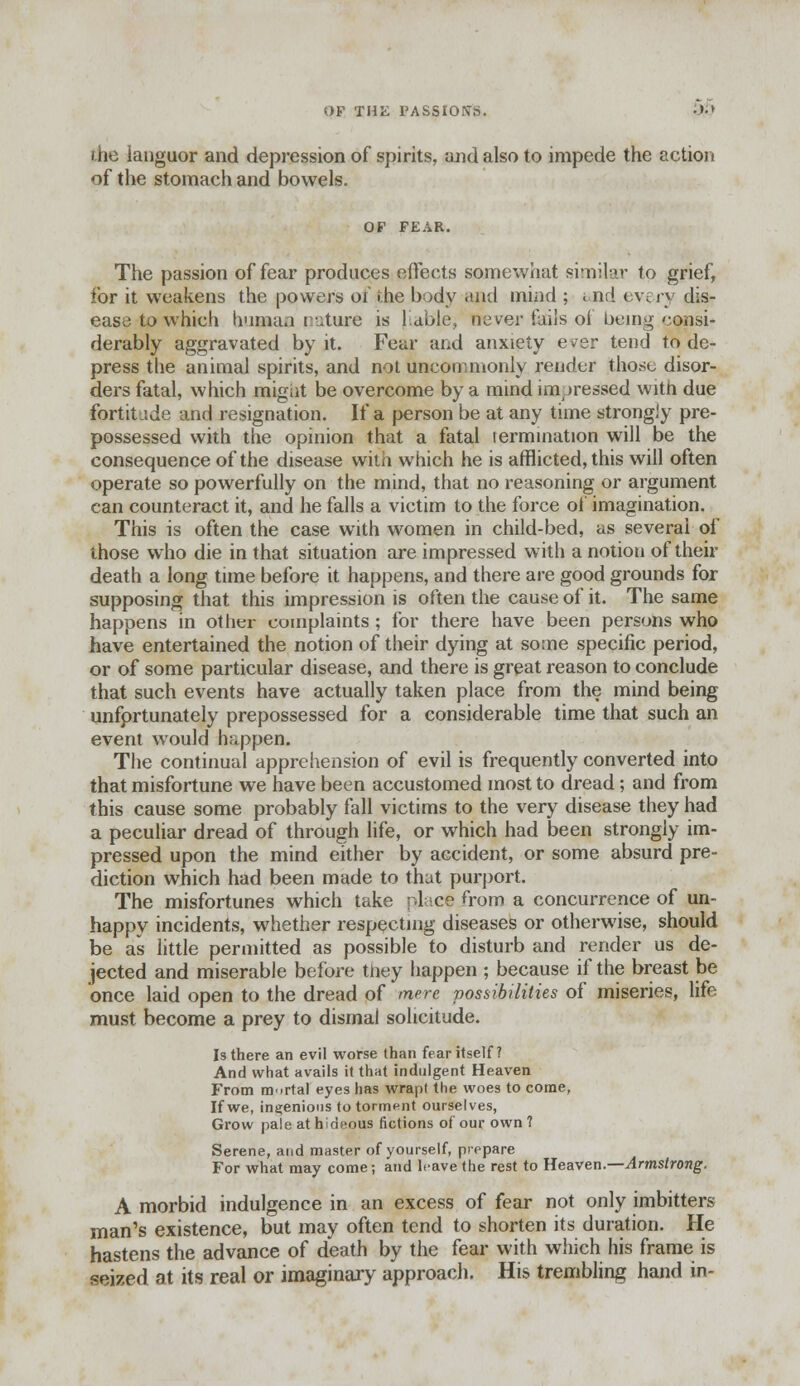 the languor and depression of spirits, and also to impede the action of the stomach and bowels. OF FEAR. The passion of fear produces effects somewhat similar to grief, lor it weakens the powers of die body .'.ml mind ; i nd <w i y dis- ease to which human nature is liable, rtever fails of being consi- derably aggravated by it. Fear and anxiety e^er tend to de- press the animal spirits, and not uncommonly render those disor- ders fatal, which migiit be overcome by a mind impressed with due fort it i de and resignation. If a person be at any time strongly pre- possessed with the opinion that a fatal termination will be the consequence of the disease with which he is afflicted, this will often operate so powerfully on the mind, that no reasoning or argument can counteract it, and he falls a victim to the force of imagination. This is often the case with women in child-bed, as several of those who die in that situation are impressed with a notion of their death a long time before it happens, and there are good grounds for supposing that this impression is often the cause of it. The same happens in other complaints ; for there have been persons who have entertained the notion of their dying at some specific period, or of some particular disease, and there is great reason to conclude that such events have actually taken place from the mind being unfprtunately prepossessed for a considerable time that such an event would happen. The continual apprehension of evil is frequently converted into that misfortune we have been accustomed most to dread; and from this cause some probably fall victims to the very disease they had a peculiar dread of through life, or which had been strongly im- pressed upon the mind either by accident, or some absurd pre- diction which had been made to that purport. The misfortunes which take ;-l ce from a concurrence of un- happy incidents, whether respecting diseases or otherwise, should be as little permitted as possible to disturb and render us de- jected and miserable before tliey happen ; because if the breast be once laid open to the dread of mere possibilities of miseries, life must become a prey to dismal solicitude. Is there an evil worse than fear itself? And what avails it that indulgent Heaven From mortal eyes has wrapt the woes to come, If we, ingenious to torment ourselves, Grow pale at hideous fictions of our own ? Serene, and master of yourself, prppare For what may come; and leave the rest to Heaven.—Armstrong. A morbid indulgence in an excess of fear not only imbitters man's existence, but may often tend to shorten its duration. He hastens the advance of death by the fear with which his frame is seized at its real or imaginary approach. His trembling hand in-