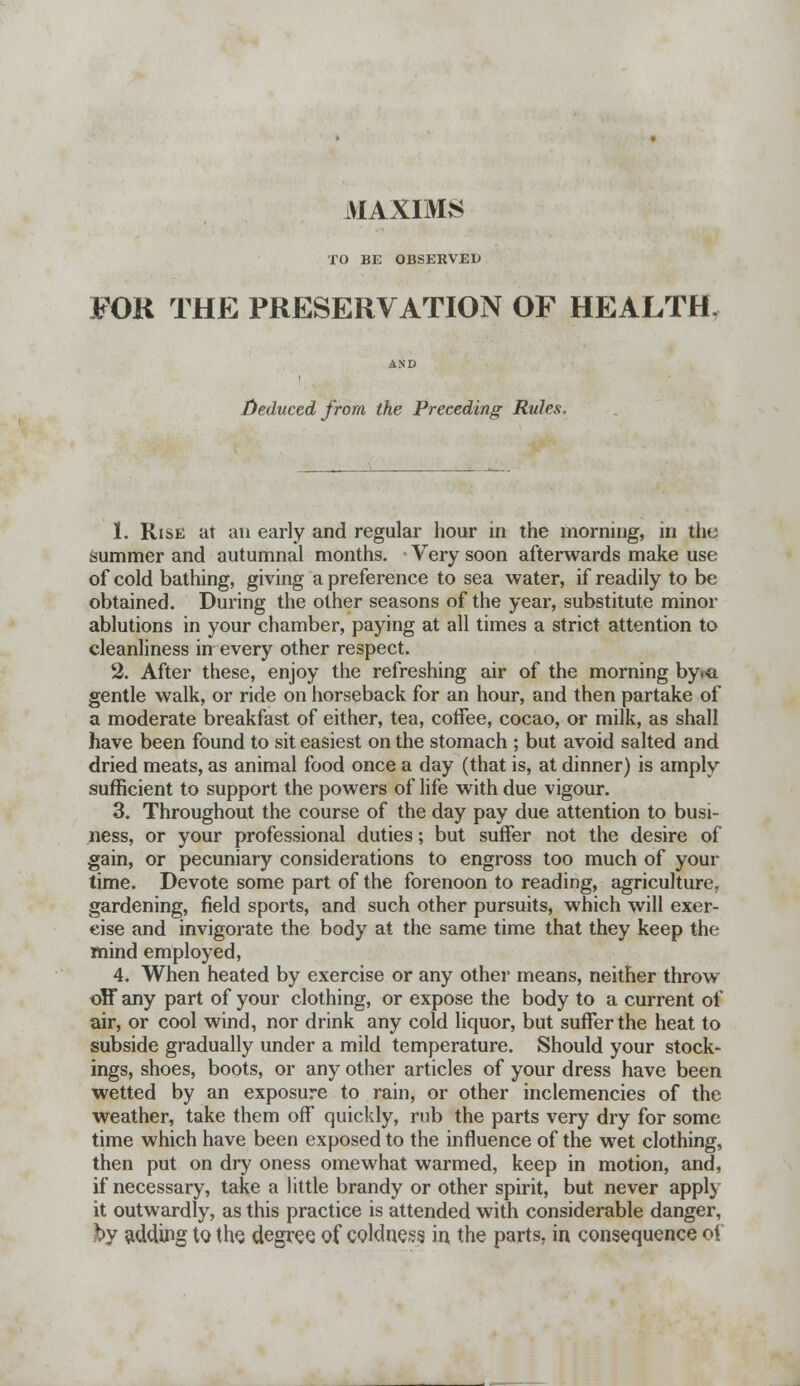 MAXIMS TO BE OBSERVED FOR THE PRESERVATION OF HEALTH. AND Deduced from the Preceding Rules. 1. Rise at an early and regular hour in the morning, in the summer and autumnal months. Very soon afterwards make use of cold bathing, giving a preference to sea water, if readily to be obtained. During the other seasons of the year, substitute minor ablutions in your chamber, paying at all times a strict attention to cleanliness in every other respect. 2. After these, enjoy the refreshing air of the morning by<-a gentle walk, or ride on horseback for an hour, and then partake of a moderate breakfast of either, tea, coffee, cocao, or milk, as shall have been found to sit easiest on the stomach ; but avoid salted and dried meats, as animal food once a day (that is, at dinner) is amply sufficient to support the powers of life with due vigour. 3. Throughout the course of the day pay due attention to busi- ness, or your professional duties; but suffer not the desire of gain, or pecuniary considerations to engross too much of your time. Devote some part of the forenoon to reading, agriculture, gardening, field sports, and such other pursuits, which will exer- cise and invigorate the body at the same time that they keep the mind employed, 4. When heated by exercise or any other means, neither throw off any part of your clothing, or expose the body to a current of air, or cool wind, nor drink any cold liquor, but suffer the heat to subside gradually under a mild temperature. Should your stock- ings, shoes, boots, or any other articles of your dress have been wetted by an exposure to rain, or other inclemencies of the weather, take them off quickly, rub the parts very dry for some time which have been exposed to the influence of the wet clothing, then put on dry oness omewhat warmed, keep in motion, and, if necessary, take a little brandy or other spirit, but never apply it outwardly, as this practice is attended with considerable danger, hy adding to the. degree of coldness in the parts, in consequence oi