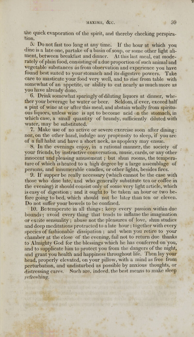 she quick evaporation of the spirit, and thereby checking perspira- tion. 5. Do not fast too long at any time. If the hour at which you dine is a late one, partake of a basin of soup, or some other light ali- ment, between breakfast and dinner. At this last meal, eat mode- rately of plain food, consisting of a due proportion of such animal and vegetable substances as from observation and experience you have found best suited to your stomach and its digestive powers. Take care to masticate your food very well, and to rise from table with somewhat of an appetite, or ability to eat nearly as much more as you have already done. 6. Drink somewhat sparingly of diluting liquors at dinner, whe- ther your beverage be water or beer. Seldom, if ever, exceed half a pint of wine at or after this meal, and abstain wholly from spiritu- ous liquors, unless wine is apt to become acid >n the stomach, in which ease, a small quantity of brandy, sufficiently diluted with water, may be substituted. 7. Make use of no active or severe exercise soon after dining: nor, on the other hand, indulge any propensity to sleep, if you are of a full habit and have a short neck, as apoplexy may ensue. 8. In the evenings enjoy, in a rational manner, the society of your friends, by instructive conversation, music, cards, or any other innocent and pleasing amusement ; but shun rooms, the tempera- ture of which is heated to a high degree by a large assemblage of persons, and innumerable candles, or other lights, besides fires. 9. If supper be really necessary (which cannot be the case with those who dine late, and who generally substitute tea or coffee in the evening) it should consist only of some very light article, which is easy of digestion ; and it ought to be taken an hour or two be- fore going to bed, which should not be later than ten or eleven. Do not suffer your bowels to be confined. 10. Be temperate in all things: keep every passion within due bounds; avoid every thing that tends to inflame the imagination or excite sensuality; abuse not the pleasures of love, shun studies and deep meditations protracted to a late hour; together with every .species of fashionable dissipation ; and when you retire to your chamber at the close of the evening, fail not to return due thanks to Almighty God for the blessings which he has conferred on you, and to supplicate him to protect you from the dangers of the night, and grant you health and happiness throughout life. Then lay your head, properly elevated, on your pillow, with a mind as free from perturbation, and undisturbed as possible by anxious thoughts, or distressing cares. Such are, indeed, the best means to make sleep refreshing.