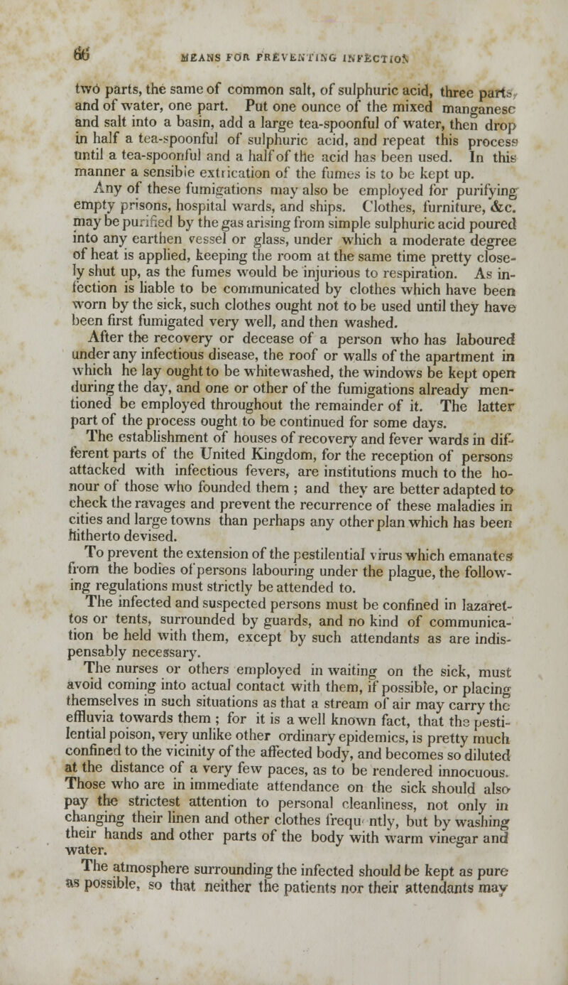 to MEANS FOR PREVENTING INFECTION two parts, the same of common salt, of sulphuric acid, three parts and of water, one part. Put one ounce of the mixed manganese and salt into a basin, add a large tea-spoonful of water, then drop in half a tea-spoonful of sulphuric acid, and repeat this process until a tea-spoonful and a half of the acid has been used. In this manner a sensible extrication of the fumes is to be kept up. Any of these fumigations may also be employed for purifying empty prisons, hospital wards, and ships. Clothes, furniture, &c. may be purified by the gas arising from simple sulphuric acid poured into any earthen vessel or glass, under which a moderate degree of heat is applied, keeping the room at the same time pretty close- ly shut up, as the fumes would be injurious to respiration. As in- fection is liable to be communicated by clothes which have been worn by the sick, such clothes ought not to be used until they have been first fumigated very well, and then washed. After the recovery or decease of a person who has laboured under any infectious disease, the roof or walls of the apartment in which he lay ought to be whitewashed, the windows be kept open during the day, and one or other of the fumigations already men- tioned be employed throughout the remainder of it. The latter part of the process ought to be continued for some days. The establishment of houses of recovery and fever wards in dif- ferent parts of the United Kingdom, for the reception of persons attacked with infectious fevers, are institutions much to the ho- nour of those who founded them ; and they are better adapted to check the ravages and prevent the recurrence of these maladies in cities and large towns than perhaps any other plan which has been hitherto devised. To prevent the extension of the pestilential virus which emanates from the bodies of persons labouring under the plague, the follow- ing regulations must strictly be attended to. The infected and suspected persons must be confined in lazaret- tos or tents, surrounded by guards, and no kind of communica- tion be held with them, except by such attendants as are indis- pensably necessary. The nurses or others employed in waiting on the sick, must avoid coming into actual contact with them, if possible, or placing themselves in such situations as that a stream of air may carry the effluvia towards them ; for it is a well known fact, that the pesti- lential poison, very unlike other ordinary epidemics, is pretty much confined to the vicinity of the affected body, and becomes so diluted at the distance of a very few paces, as to be rendered innocuous. Those who are in immediate attendance on the sick should also pay the strictest attention to personal cleanliness, not only in changing their linen and other clothes frequently, but by washing their hands and other parts of the body with warm vinegar and water. The atmosphere surrounding the infected should be kept as pure as possible, so that neither the patients nor their attendants may